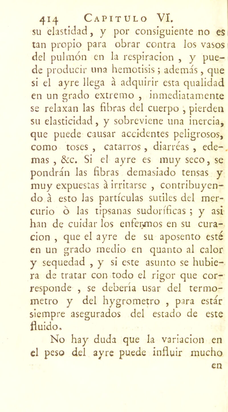 su elastidad, y por consiguiente no es tan propio para obrar contra los vasos del pulmon en la respiracion , y pue- de producir una hemotisis ; ademas, que si el ayre llega à adquirir esta qualidad en un grado extremo , inmediatamente se relaxan las fibras del cuerpo , pierdeu su elasticidad, y sobreviene una inercia, que puede causar accidentes peligrosos, como toses , catarros, diarréas , ede-, mas , &c. Si el ayre es muy seco, se pondran las fibras demasiado tensas y muy expuestas à irritarse , contribuyen- do à esto las particulas sutiles del mer- curio o las trpsanas sudorificas ; y asi han de cuidar los enferonos en su cura- cion , que el ayre de su aposento esté en un grado medio en quanto al calor y sequedad , y si este asunto se hubie- ra de tratar con todo el rigor que cor- responde , se deberia usar del termo- metro y del hygrometro , para estar siempre asegurados del estado de este fluido. No hay duda que la variacion en el peso del ayre puede influir mucho