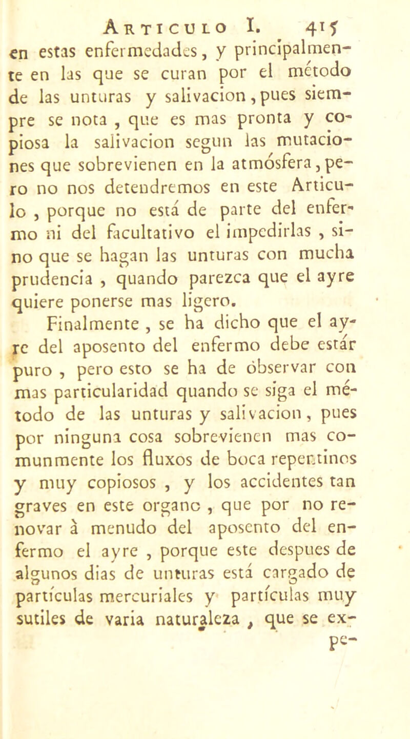 en estas enfermedades, y principalmen- te en las que se curan por el metodo de las unturas y salivacion, pues siem- pre se nota , que es mas pronta y co- piosa la salivacion segun las mutacio- nés que sobrevienen en la atmosfera, pe- ro no nos detendremos en este Articu- lo , porque no esta de parte del enfer- mo ni del facultativo el impcdirlas , si- no que se hagan las unturas con mucha prudencia , quando parezca que el ayre quiere ponerse mas ligero. Finalmente , se ha dicho que el ay- rc del aposento del enfermo debe estar puro , pero esto se ha de ôbservar con mas particularidad quando se siga el mé- todo de las unturas y salivacion, pues por ninguna cosa sobrevienen mas co- munmente los fluxos de boca repentinos y muy copiosos , y los accidentes tan graves en este organe , que por no re- novar à menudo del aposento del en- fermo el ayre , porque este despues de algunos dias de unturas esta cargado de particulas mercuriales y partfculas muy sutiles de varia naturalcza t que se ex-