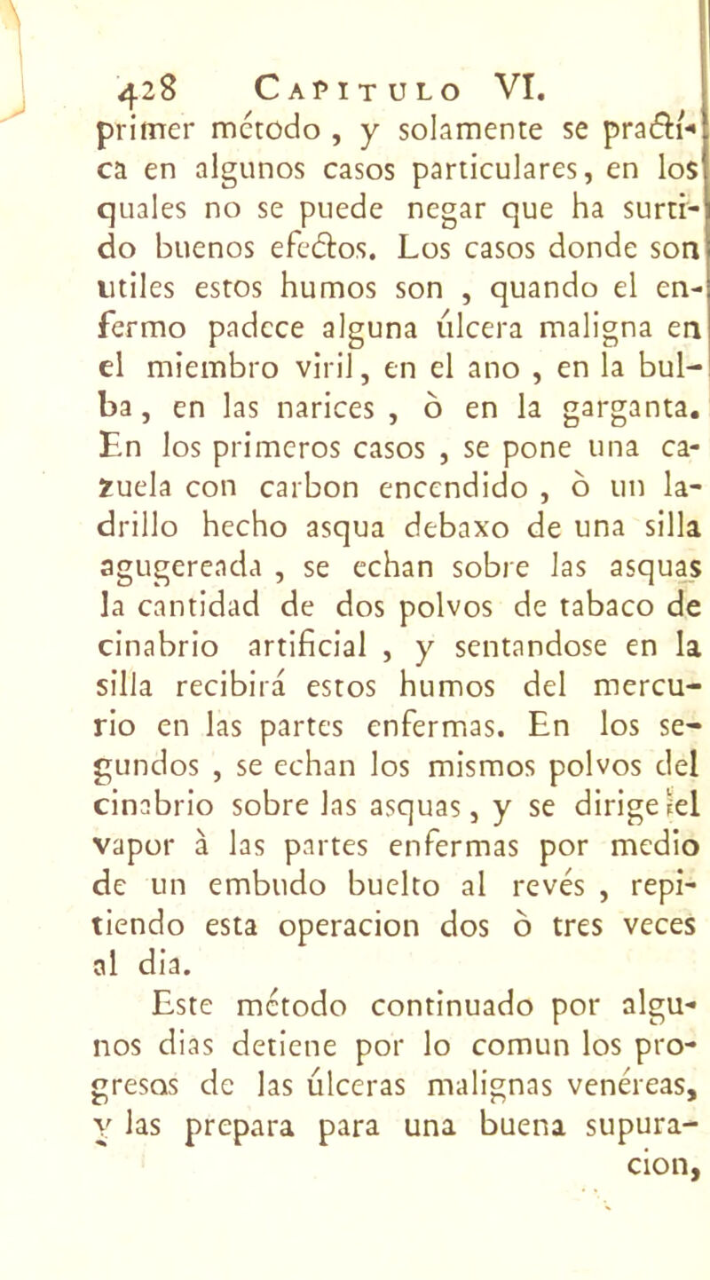 primer mctodo , y solamente se praéïi- ca en algunos casos particulares, en lo$ quales no se puede negar que ha surti- do buenos efeétos. Los casos donde son utiles estos humos son , quando el en- fermo padcce alguna ulcéra maligna en el miembro viril, en el ano , en la bul- ba, en las narices , o en la garganta. En los primeros casos , se pone una ca- Zuela con carbon encendido , o un la- drillo hecho asqua debaxo de una silla agugereada , se echan sobre las asquas la cantidad de dos polvos de tabaco de cinabrio artificial , y sentandose en la silla recibira estos humos del mercu- rio en las partes enfermas. En los se- gundos , se echan los mismos polvos del cinabrio sobre las asquas, y se dirigelel vapor à las partes enfermas por medio de un embudo buelto al rêvés , repi- tiendo esta operacion dos ô très veces al dia. Este mctodo continuado por algu- nos dias detiene por lo comun los pro- gresos de las ulcéras malignas venéreas, y las prépara para una buena supura- cion,