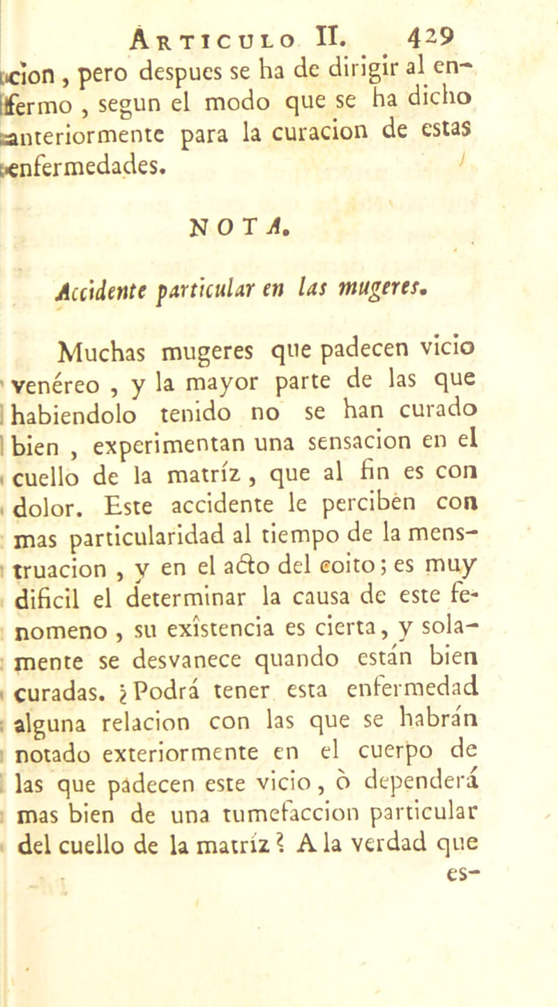 Loon , pero despucs se ha de dirigir al en- ifermo , segun el modo que se ha dicho santeriormentc para la curacion de estas !.<nfermedades. N O T vf. Accidente particulier en las mugeres. Muchas mugeres que padecen vîcio venéreo , y la mayor parte de las que habiendolo tenido no se han curado bien , experimentan una sensacion en el cuello de la matriz , que al fin es con dolor. Este accidente le perciben con mas particularidad al tiempo de la mens- truacion , y en el ado del eoito; es muy dificil el determinar la causa de este le- nomeno , su exîstencia es cierta, y sola- mente se desvanece quando estan bien curadas. ^Podrâ tener esta enfermedad alguna relacion con las que se habra'n notado exteriormente en el cuerpo de las que padecen este vicio, o dependera mas bien de una tumefaccion particular del cuello de la matriz \ A la verdad que