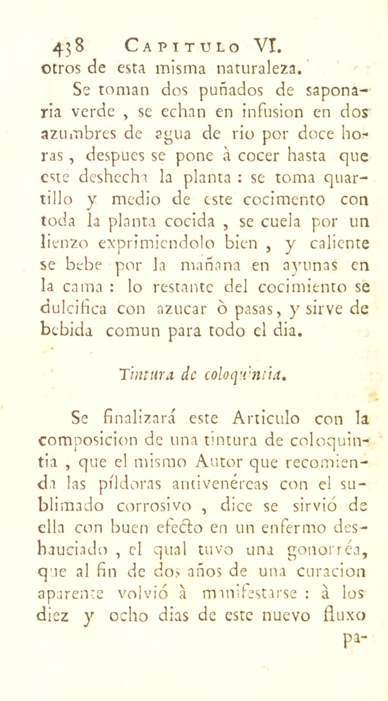 otros de esta misma naturaleza. Se toman dos punados de sapona- ria verde , se echan en infusion en dos azinnbres de agua de rio por doce ho- ras , despues se pone à cocer hasta que este deshecha la planta : se tonna quar- tillo y medio de este cocimento con toda la planta cocida , se cuela por un lienzo exprimiendolo bien , y caliente se bebe por la manana en ayunas en la cama : lo restante del cocimiento se dulcifica con azucar ô pasas, y sirve de bebida comun para todo el dia. Tintura de coloq’.vntid. Se finalizara este Articulo con la composicion de una tintura de coloquin- tia , que el misrao Autor que recomien- dn las pildoras antivenéreas con el su- blimado corrosivo , dice se sirvio de ella con buen eleélo en un enfermo des- hauciado , el quai tuvo una gonorréa, que al fin de do> anos de una curacion aparente vol vio à manifestarse : à los diez y ocho dias de este nuevo fiuxo