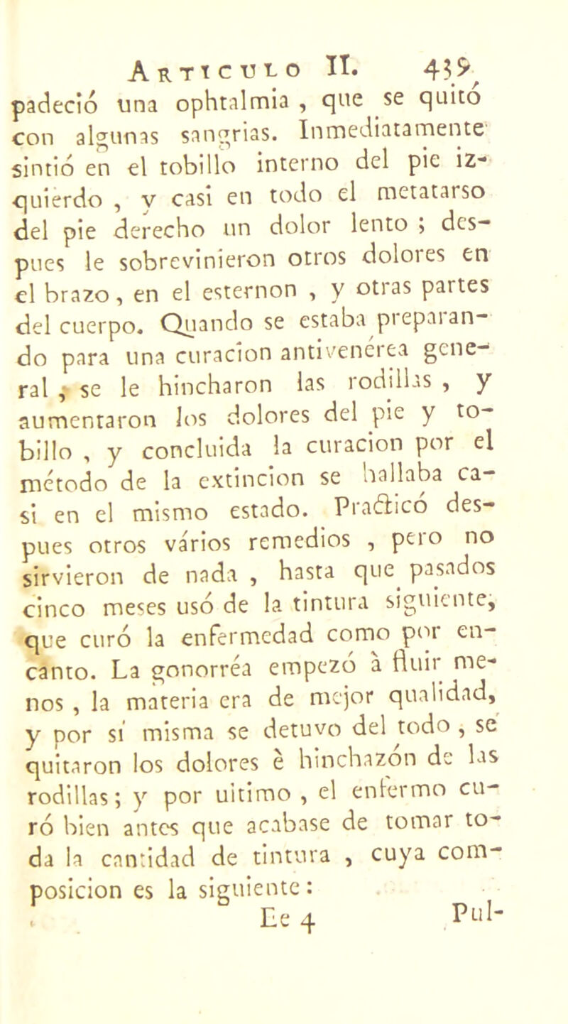 padecio una ophtalmia , que se quito con algunas sangrias. Inmediatamente sintio en el tobillo interno del pie iz- quierdo , v casi en todo el metatarso del pie derecho un dolor lento ; des- pues le sobrevinieron otros doloies en el brazo, en el esternon , y otras partes del cuerpo. Quando se estaba pi epai an- do para una curacion antiveneiea gene- ral f se le hincharon las rodilhs , y aumentaron los dolores del pie y to- billo , y concluida la curacion por el método de la extincion se nallaba ca- si en el misnao estado. Piaélico des- pues otros va'rios remedios , pero no sirvieron de nada , hasta que pasados cinco meses uso de la tintura siguiente, que euro la enfermedad como por cn- canto. La gonorréa empezo à fluir mè- nes , la materia era de mejor qualidad, y por si mis ma se detuvo del todo , se quitaron los dolores e hinchazon de las rodillas; y por uitimo , el enlermo eu- ro bien antes que acabase de tomar to- da la cantidad de tintura , cuya com- posicion es la siguiente: Le 4 P“I-