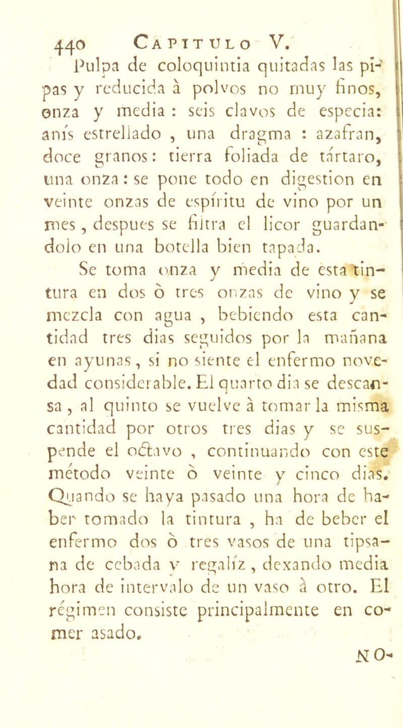 Pulpa de coloquintia quitadas las pi- pas y reducida à polvos no rnuy hnos, onza y media : seis clavos de especia: anis estreliado , una dragma : azafran, doce granos : tierra foliada de tartaro, una onza : se pane todo en digestion en veinte onzas de espnitu de vino por un mes, despues se filtra cl licor guardan- doio en una botella bien tapada. Se torna onza y media de estatin- tura en dos ô très onzas de vino y se mczcla con agua , bebiendo esta can- tidad très dias seguidos por la manana en ayunas, si no siente el enfermo nov.e- dad considérable. El quarto dia se descan- sa , al quinto se vuelve à tomar la misma cantidad por otros très dias y se sus- pende el obtavo , continuando con este método veinte b veinte y cinco dias. Quando se haya pasado una hora de ha- ber tomado la tintura , ha de beber el enfermo dos ô très vasos de una tipsa- na de cebada v regaliz , dexando media hora de intervalo de un vaso à otro. El régimen consiste principalmente en co- rner asado. N O-