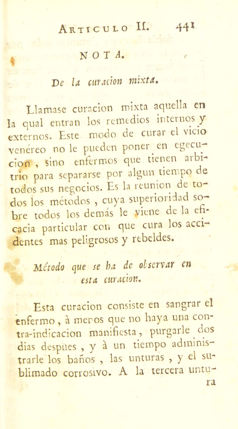 ^ NOT/i. De U curacion tnixta. Llamase curacion mixta aquella en la quai entran los remédies internos y externes. Este modo de curar el viao venereo no le pueden ponei . en cgecu cion , sino enfermos que tienen arbi- trio para separarse por algun tien po de todos sus negocios. Es la reunion de to- dos los metodos , cuya superioridad so- bre todos los demas le yiene de la eh- cacia particular con que cura los acci- dentes mas peligrosos y rebeldes. Mc'todo que se ha de olscrvar en esta curacion. Esta curacion consiste en sangrar el enfermo , à meros que no haya una con tra-indicacion manifiesta , purgarle . dos dias despues , y à un tiempo adminis- trarle los banos , las unturas , y el su- blimado corrosivo. A la tercera untu-