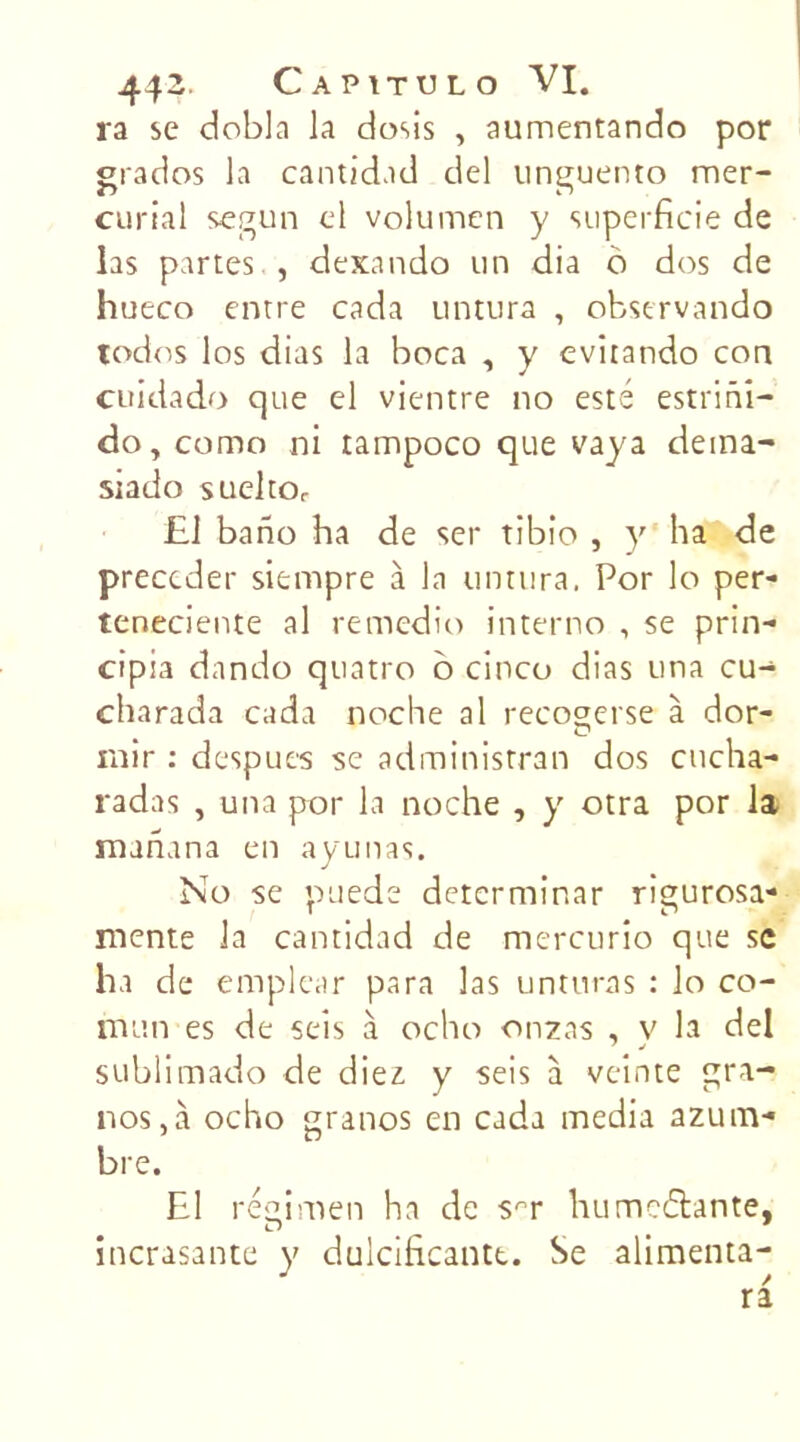 ra se dobla la dosis , aumentando por grados la cantidad del unguento mer- curial segun cl volumen y superficie de las partes , dexando un dia o dos de hueco entre cada untura , observando todos los dias la boca , y evitando con cuidado que el vientre no esté estrini- do, como ni tampoco que vaya elerna- siado sueltOr £1 bano ha de ser tibio , y ha de précéder siempre à la untura. Por lo per- teneciente al remedio interno , se prin- cipia dando quatro 6 cinco dias una cu- charada cada noche al recoserse à dor- rnir : despues se administrai! dos cucha- radas , una por la noche , y otra por la manana en ayunas. No se puede detcrminar rigurosa- mente la cantidad de mercurio que se ha de emple.tr para las unturas : lo co- mun es de seîs à ocho onzas , v la del sublimado de diez y seis à veinte gra- nos,à ocho granos en cada media azum- bre. El régimen ha de S'T humenante, incrasante y dulcificantt. Se alimenta-