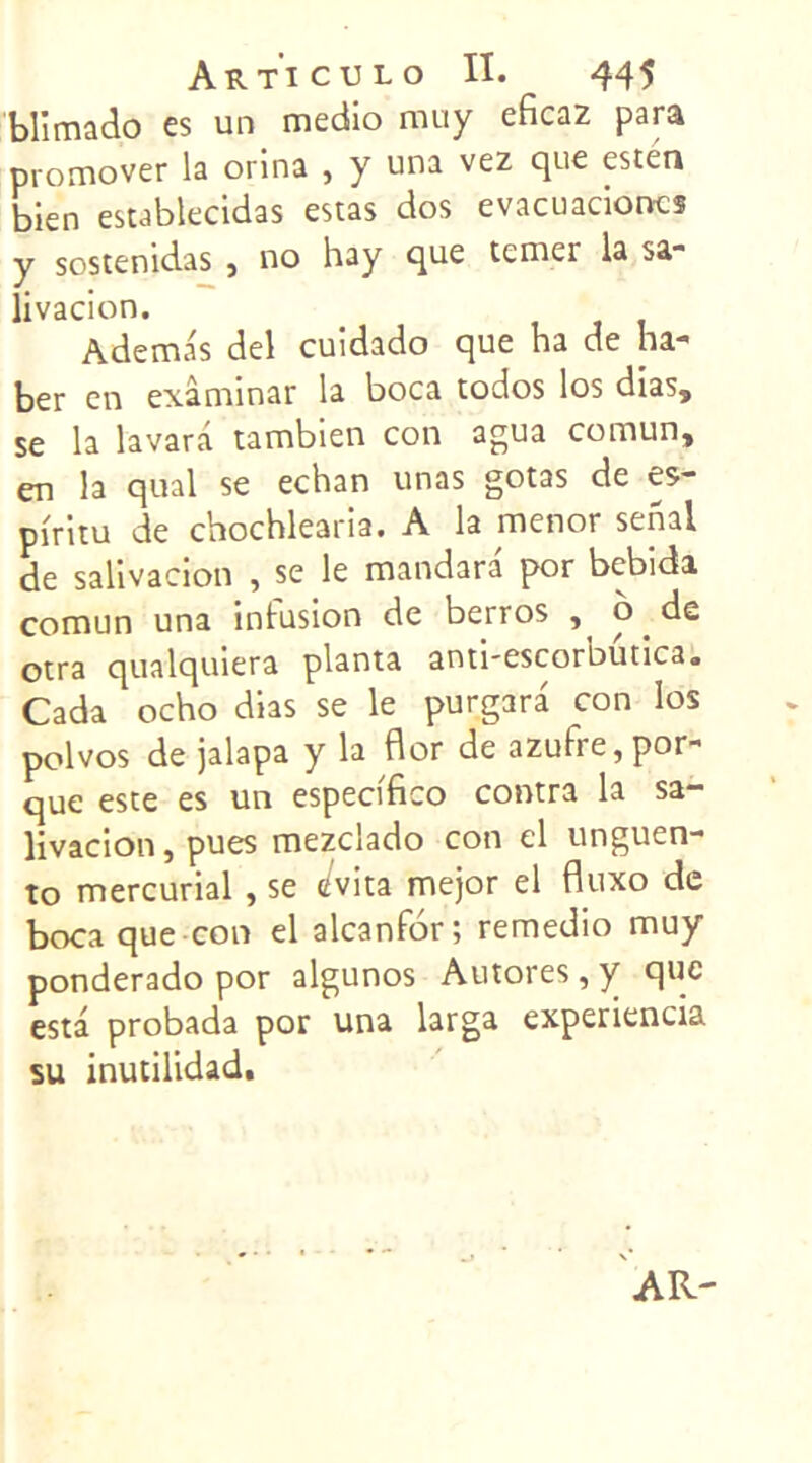 blïmado es un medio nuiy eficaz para promover la orina , y una vez que esten bien establecidas estas dos evacuacioncs y sostenidas , no hay que tenter la sa- livacion. Ademas del cuidado que ha de ha- ber en exâminar la boca todos los dias, se la lavarâ tambien con agua comun, en la quai se echan unas gotas de e$- piritu de chochlearia. A la menor senal de salivacion , se le mandara por bebida comun una intusion de berros , o de otra qualquiera planta anthescorbutica. Cada ocho dias se le purgara con los polvos de jalapa y la flor de azuhe,por- que este es un especffico contra la sa- livacion , pues mezclado con el unguen- to mercurial , se </vita mejor el fluxo de boca que con el alcanfor; remedio muy ponderado por algunos Autores, y que esta probada por una larga experiencia su inutilidad.