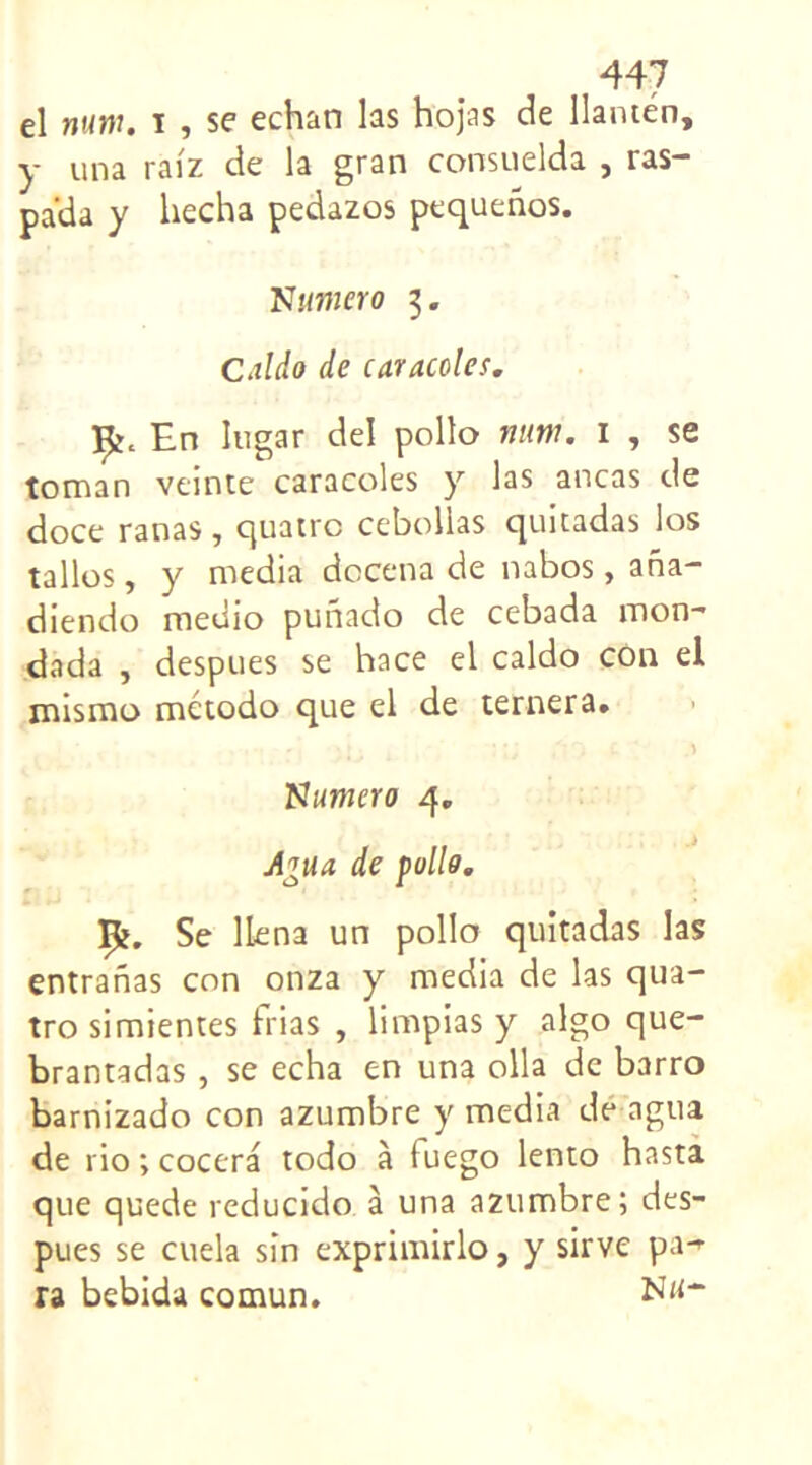 el mm. t , se echan las hojas de llanten, y una raiz de la gran consuelda , ras- pa’da y hecha pedazos pequenos. Numéro 3. Caldo de caracoles. En lugar del polio nam. 1 , se toman veinte caracoles y las ancas de doce ranas, quatre cebollas quitadas los tallos, y media docena de nabos, ana- diendo medio punado de cebada mon- dada , despues se hace el caldo con el mismo metodo que el de ternera. Numéro 4. A*ua de polio. ip?. Se llena un polio quitadas las entranas con onza y media de las qua- tro simientes trias , limpias y algo que- brantadas, se echa en una olla de barro barnizado con azumbre y media de agua de rio ; cocera todo à (uego lento hasta que quede reducido à una azumbre; des- pues se cuela sîn exprimirlo, y sirve pa- ra bebida comun.