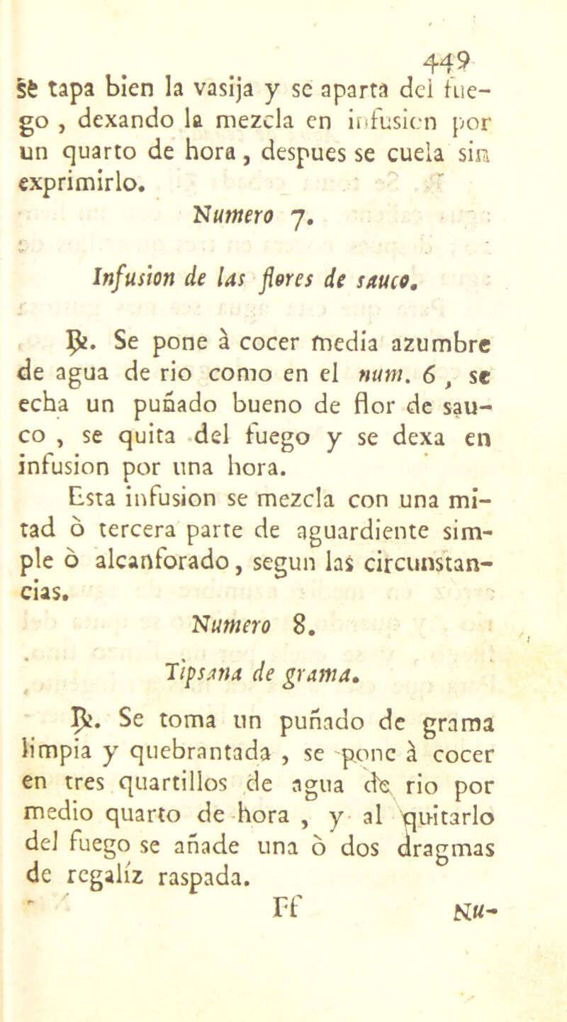 Sè tapa bien la vasija y sc aparta dci hie- go , dexando la mezcla en infusion por un quarto de hora, despues se cuela sin exprimirlo. Nutnero 7. Infusion de las flores de sauco. Ç*. Se pone à cocer media azumbre de agua de rio como en el mm. 6 , se echa un punado bueno de flor de sau- co , se quita del tuego y se dexa en infusion por una hora. Esta infusion se mezcla con una mi- tad o tercera parte de aguardiente sim- ple o alcanforado, segun las circunstan- cias. Numéro 8. Tipsana de grama. Çî- Se toma un punado de grama limpia y quebrantada , se ponc à cocer en très quartillos de agua ck rio por medio quarto de hora , y al pjnitarlo del fuego se anade una ô dos dragmas de rcgah'z raspada. Ff N«-