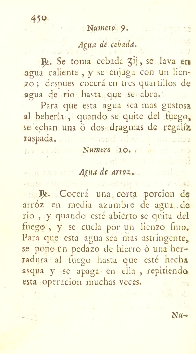 Numéro 9. Agita de cebada. jpe. Sc toma cebada 3*j > se lava en agua caliente , y se enjuga con un lien- 20 ; despues cocera en très quartillos de agua de rio hasta que se abra. Para que esta agua sea mas gustosa al beberla , qunndo se quite del luego, se echan una ô dos dragmas de regaliz raspada. Numéro io. i Agua de arroz. Vt. Cocera una corta porcion de arroz en media azumbre de agua .de rio , y quando esté abierto se quita del fueg© , y se cuela por un lienzo fino. Para que esta agua sea mas astringente, se pone un pedazo de hierro ô una her- radura al fuego hasta que esté hecha asqua y se apàga en ella , repitiendo esta opcracion muchas veces.