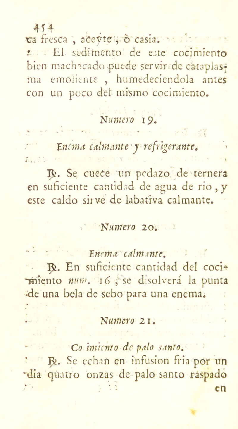 4Ï4 . tra ircsca , aceyte , 6 casia. z 111 sédimento de ejte cocimiento bien machncado puede servir de cataplas-; :na emolitnte , humedeciendola antes con un poco del mismo cocimiento. Numéro 19. iïnona calmante y réfrigérante. '» Se cuece un pedazo de ternera en suheiente cantidad de agua de rio,y este caldo sirve de labatrva calmante. Numéro 20. Ennna calm mtc. I£. En suficiente cantidad del coci* -miento num. 16 fse disolvera la punta <le una bêla de sebo para una enema. Numéro 21. Co hniento de palo santo. Ç2. Se echafi en infusion Pria por un *dia quatro onzas de palo santo raspado en