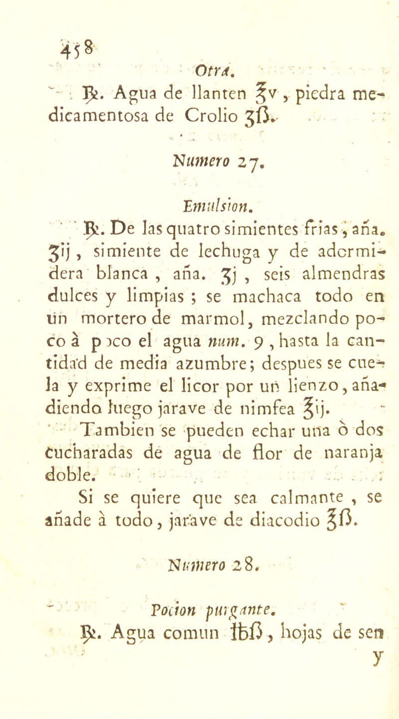 1^. Agua de llanten %v , piedra me- dieamentosa de Crolio 3Ü. Numéro 27. Emulsion. Ç;. De las quatro simientes frias, ana. 3') » simiente de lechuga y de adcrmi- dera blanca , ana. , seis almendras dulces y limpias ; se machaca todo en lin mortero de marmol, mezclando po- co à p aco el agua mon. 9 , hasta la can- tida’d de media azumbre; despues se eue- la y exprime el licor por un lienzo,ana- dienda îuego jarave de nimfea ^ij. Tambien se pueden echar una o dos Cucharadas de agua de flor de naranja doble. Si se quiere que sea calmante , se ariade à todo, jar'ave de diacodio ^(3. Numéro 28. Pocion purgante. Çj. Agua comun Îfef3, hojas de ser» y
