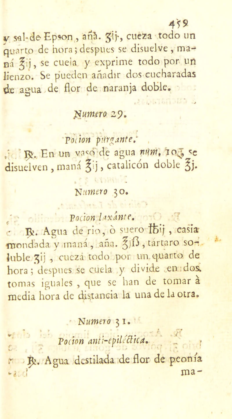 v s^l-de Epson , anà. ÿj-, cueza todo un quarto de hora; despues se disuelve, ma- na se cueia y exprime todo por un üenzo. Se pueden adadir dos cucharadas de aiîua de flor de naranja doble. -j Numéro 29. Potion purgante; En un vaço de agua nim, 10.^ sc disuelven , mana §ij, catalicon doble Jj. Numéro 30. Pocion Uxante. • R. Agua de rio, 6 suero îfoij, casia- mondada y mana, aha. , tartaro so- luble 3‘ij , cueza todo por un quarto de bora ; despues se cueia y divide /en dos, tomas iguales , que se han de tomar media hora de distancia la una de la otra. Numéro 31. *• , , . ’ • Pocion ant;-cpiUclica. £ . -* * r ïfc. Agua dcstiiada de flor de peonia -i.d ma- (U/-