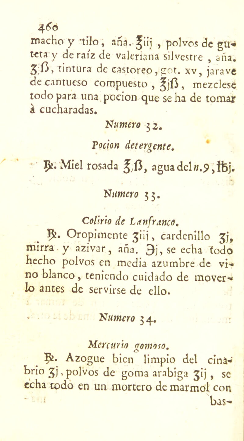 macho y ’tilo, ana. ^iij , polvos de gu-* tcta y deraiz de valeriana silvestre , ana. /5;I3, tintura de castoreo, got. xv, jarave de cantueso compuesto , , mezclese todo para una pocion que se ha de tomar à cucharadas. Numero 32. Pocion détergente. Çi. Miel rosada Jl3} aguadel».9,îfej. Numéro 3 3. Colirio de Lun franco. Oropimente ^iij, cardenillo mirra y azivar, ana. 3j, se echa todo hecho polvos en media azumbre de vi- no blanco, teniendo cuidado de mover- lo antes de servirse de ello. Numéro 3 4. Mcrcurio gomoso. Azogue bien limpio del cinâ- brio gj, polvos de goma arabiga jij , se echa todo en un mortero de marmol con bas-