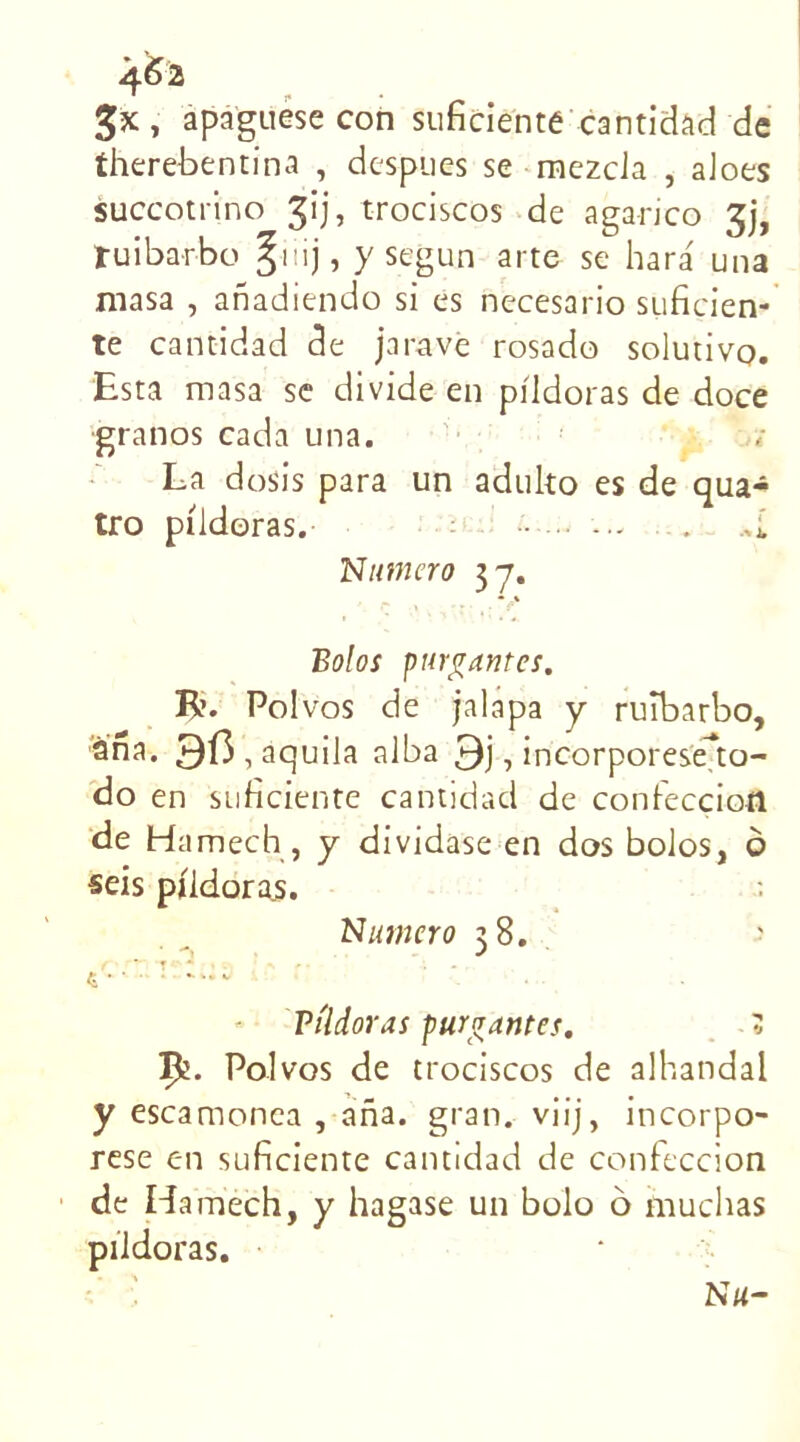 4& 3*, apaguese con suficiente cantidad de therebentina , despues se mezcia , aloes succotrino gij, trociscos de agarico gj, tuibarbo y segun arte se hara una masa , anadiendo si es necesario suficien- te cantidad de j a rave rosado solutivo. Esta masa se divide en piidoras de doce ■granos cada una. La dosis para un aduko es de qua- tro piidoras. •• ... . >i Numéro 3 y. Bolos parlantes. R. Pol vos de jalapa y ruîbarbo, àna. 9l3,aquila alba , incorporeseko- do en suficiente cantidad de confecçiofl de Hamech , y dividase en dos bolos, ô seis piidoras. Numéro 38. Viîdoras pur^untes. 3 Ifc. Pol vos de trociscos de alhandal y escamonca , ana. gran. viij, incorpo- rese en suficiente cantidad de confeccion de Hamech, y hagase un bolo 6 muchas piidoras.