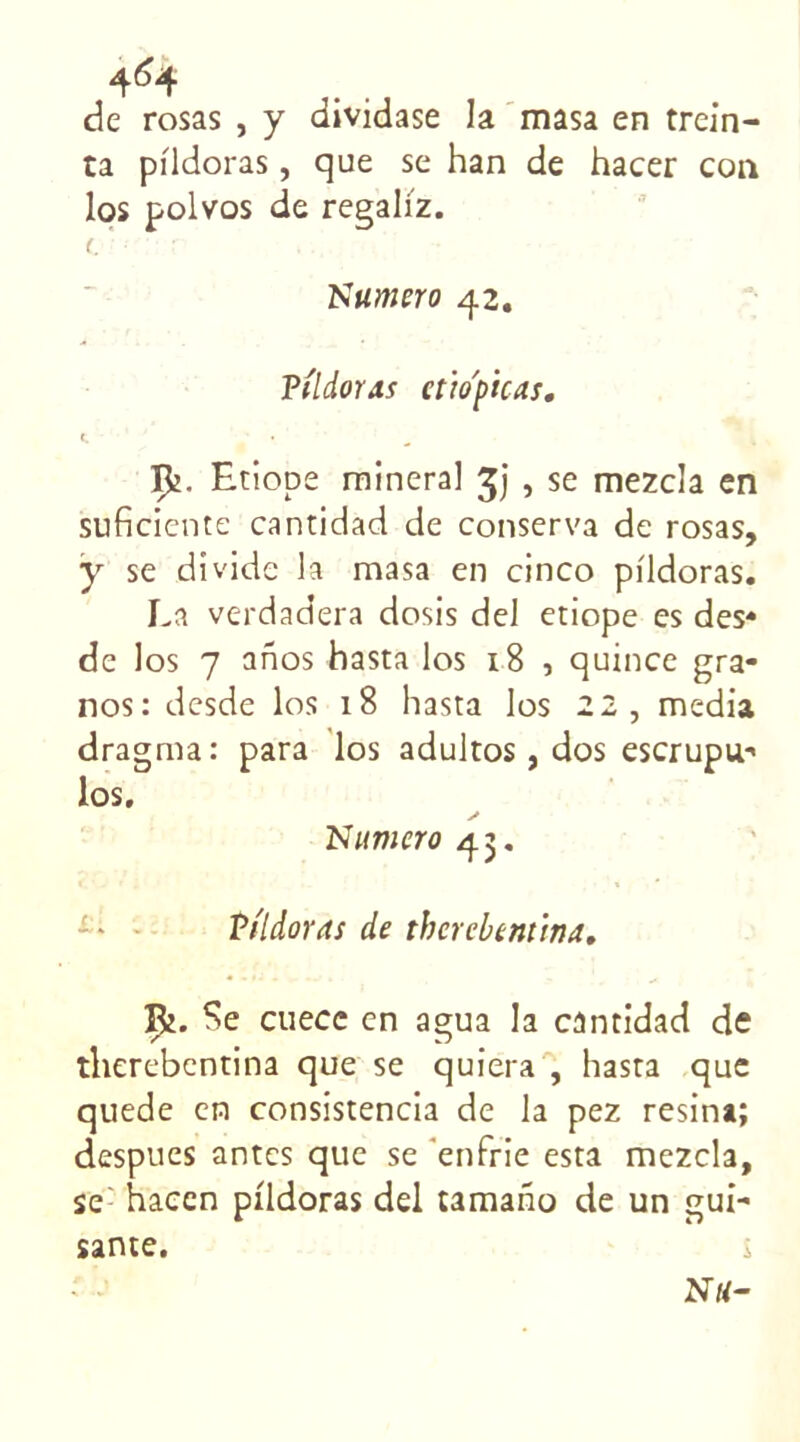 de rosas , y dividase la masa en trein- ta pfldoras, que se han de hacer cou los polvos de regali'z. t. Numéro 42. Pildoras ctio'picas. Çj. Etiope rainerai , se mezcla en suficiente cantidad de conserva de rosas, y se dîvide la masa en cinco pildoras. La verdadera dosis del eriope es des* de los 7 anos hasta los x8 , quince gra- nos: desde los 18 hasta los 22, media dragraa: para los adultos, dos escrupu* los. s Numéro 43. Pildoras de thcrcbtnttna. ipi. Se cuece en agua la cantidad de therebentina que se quiera , hasta que quede en consistencia de la pez résina; despues antes que se enfrie esta mezcla, se: haeen pildoras del tamano de un gui- santé.