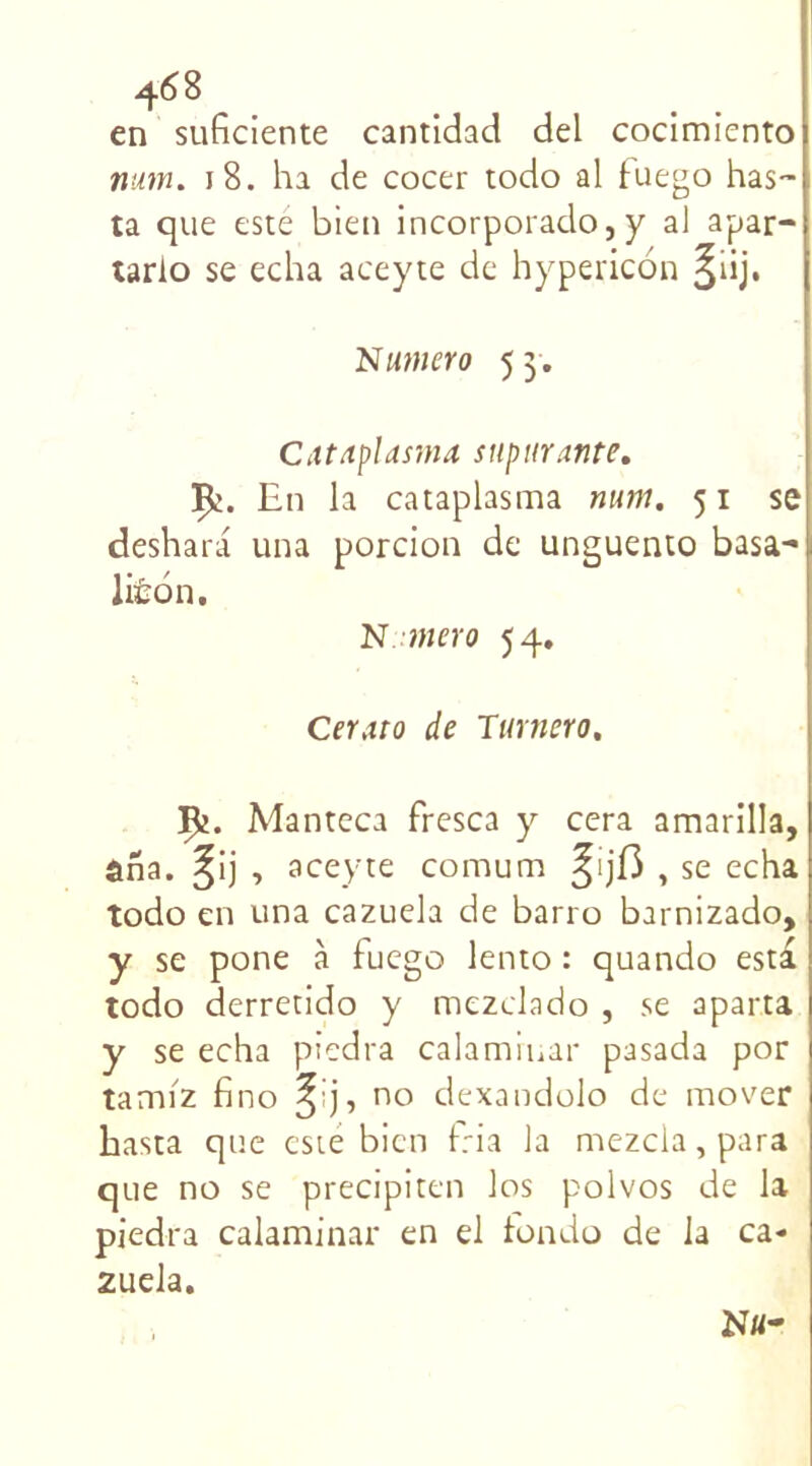 en suficiente cantidad del cocimicnto num. 18. ha de cocer todo al luego has~ ta que este bien incorporado, y al apar- tario se echa aceyte de hypericon §iij. Numéro 5 3 . Cittaplas-ma supurante. En la cataplasma mm. 51 se deshara una porcion de unguento basa- liÉon. N mer0 54. Ceraro de Turnero. Çj. Manteca fresca y cera amarilla, aha. ^ij , aceyte comum ^ijf3 , se echa todo en una cazuela de barro barnizado, y se pone à fuego lento : quando esta todo derretido y mezclado , se aparta y se echa piedra calamrnar pasada por tamiz fino ^ no dexandolo de mover hasta que esté bien tria la mezcla,para que no se precipiten los polvos de la piedra calaminar en ei fbndo de la ca* zuela. Ntt-