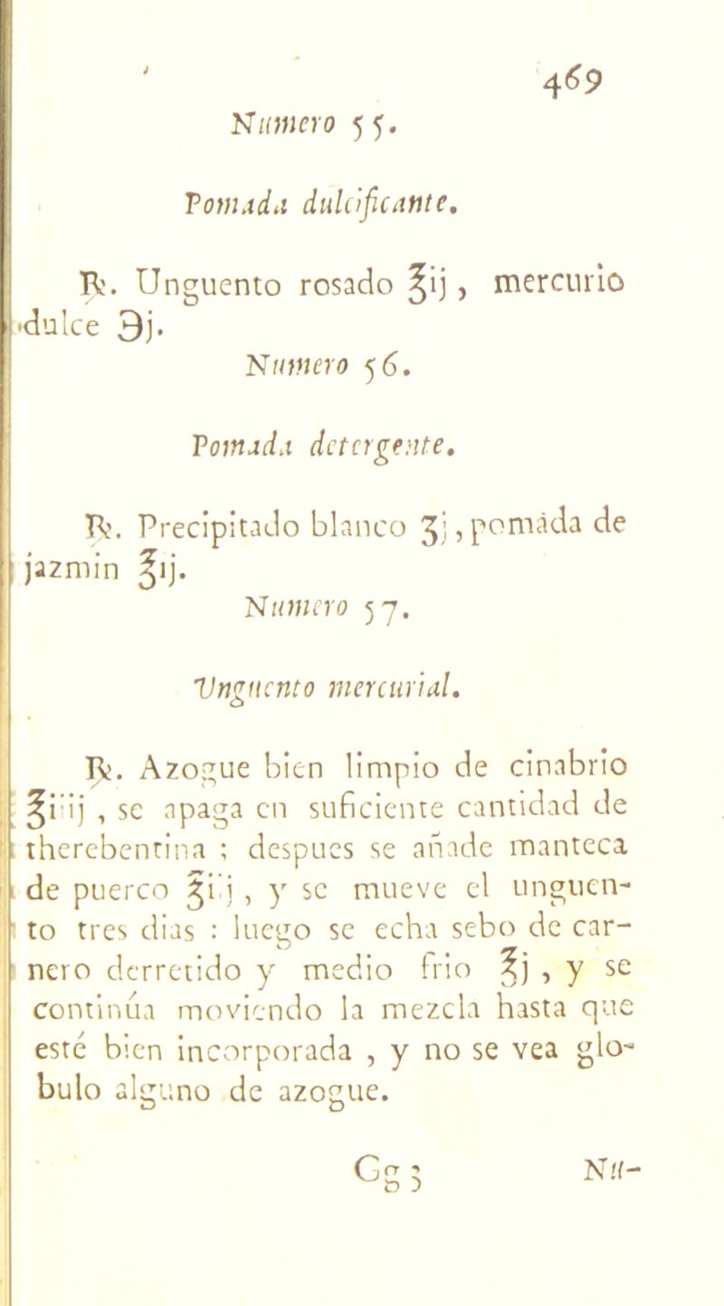 ' 4^9 Numéro 55. Tomada dulcifie ante. R'. Unguento rosado ^ij , mercmio •dulce 3j. Numéro 5 6. Tomada détergente. R>. Precipitado blanco , pomàda de jazmin ^ij. Numéro 57. Vngucnto mer curial. R. Azogue bien limpio de cinabrio ^i’ij , se apaga en suficiente cantidad de therebenrina ; despucs se anade manteca de puerco , y se mueve el unguen- to très dias : luego se echa sebo de car- nero derretido y medio frio ?j , y se continua moviendo la mezcla hasta que esté bien incorporada , y no se vea glo- bulo alguno de azogue.