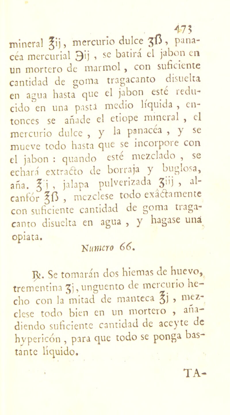 475 minerai ^ij, mercurio dulce , pana- cea mercurial 3'ij , se batira el jabon en un mortero de marmol , con suficiente cantidad de goma tragacanto disuelta en agua hasta que el jabon este ledu- cido en una pista medio liquida , en- tonces se anade el etiope minerai , cl mercurio dulce , y la panacéa , y se mueve todo hasta que se incoipoie con el jabon : quando este mezclado , se echara extrafto de borraja y bugîosa, ana. ^ i , jalapa pulverizada ■> canfor , mczclese todo exâftamente con suficiente cantidad de goma traga- canto disuelta en agua , y hagase unà opiata. Numcro 66. Rj. Se tomaran dos hiemas de huevo, trementina , unguento de meicurio hc- cho con la mitad de manteca ^j , niez- clese todo bien en un mortero , ani- diendo suficiente cantidad de aceyte de hypericon , para que todo se ponga bas- tante liquido. TA-