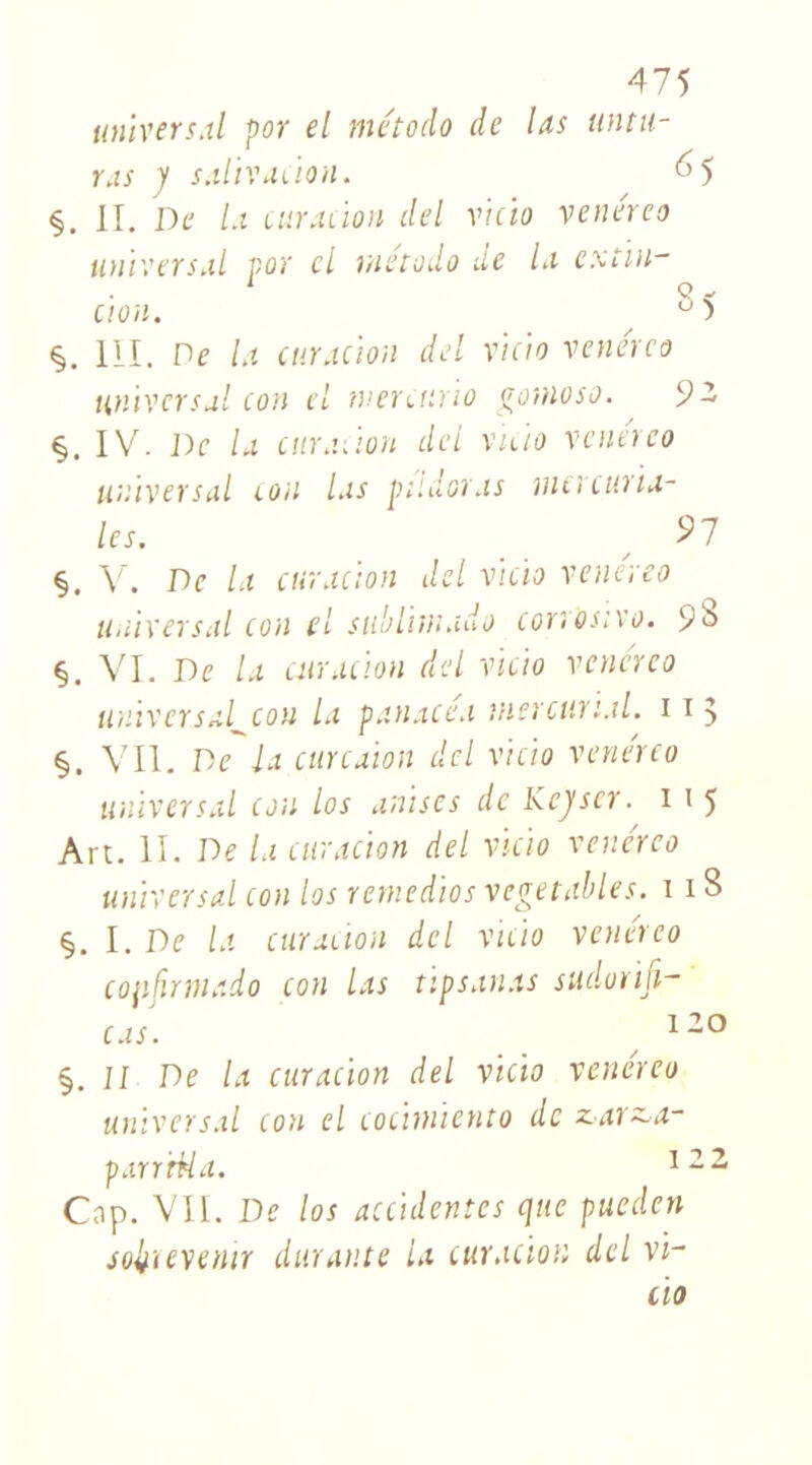 universal por el método de Us initie- ras J salivation. 65 §. il. De la curation del vicio venéreo universal por cl método de la cxtin- cion. , S 5 III. De la curacion del vicio venéreo universal con el tnerctino gomoso. 9 2 §. IV'. De la curation del vicio vcnerco universal cou las pildoras mercuria- les. ,97 §. V. De la curacion del vicio venereo universal cou el sublimado corrosive. 98 §. VI. De la curacion del vicio venéreo universal^con la panacea niercttri.il. 113 §. Vil. De la curcaiott del vicio venereo universal cou los anisés de Kcjiscr. 1 \ 5 Art. II. De la curacion del vicio venéreo universal con los remedios vegetables. 11B §. I. De la curacion del vicio venéreo cojifmnado con las tipsanas sudorifi- cas. / 120 §. il De la curacion del vicio venéreo universal con el cocimïcnto de zar~a- parr'rtia. 122 Cap. VIL De los accidentes que pueden soli'ievenir durante la curacion del vi- cio