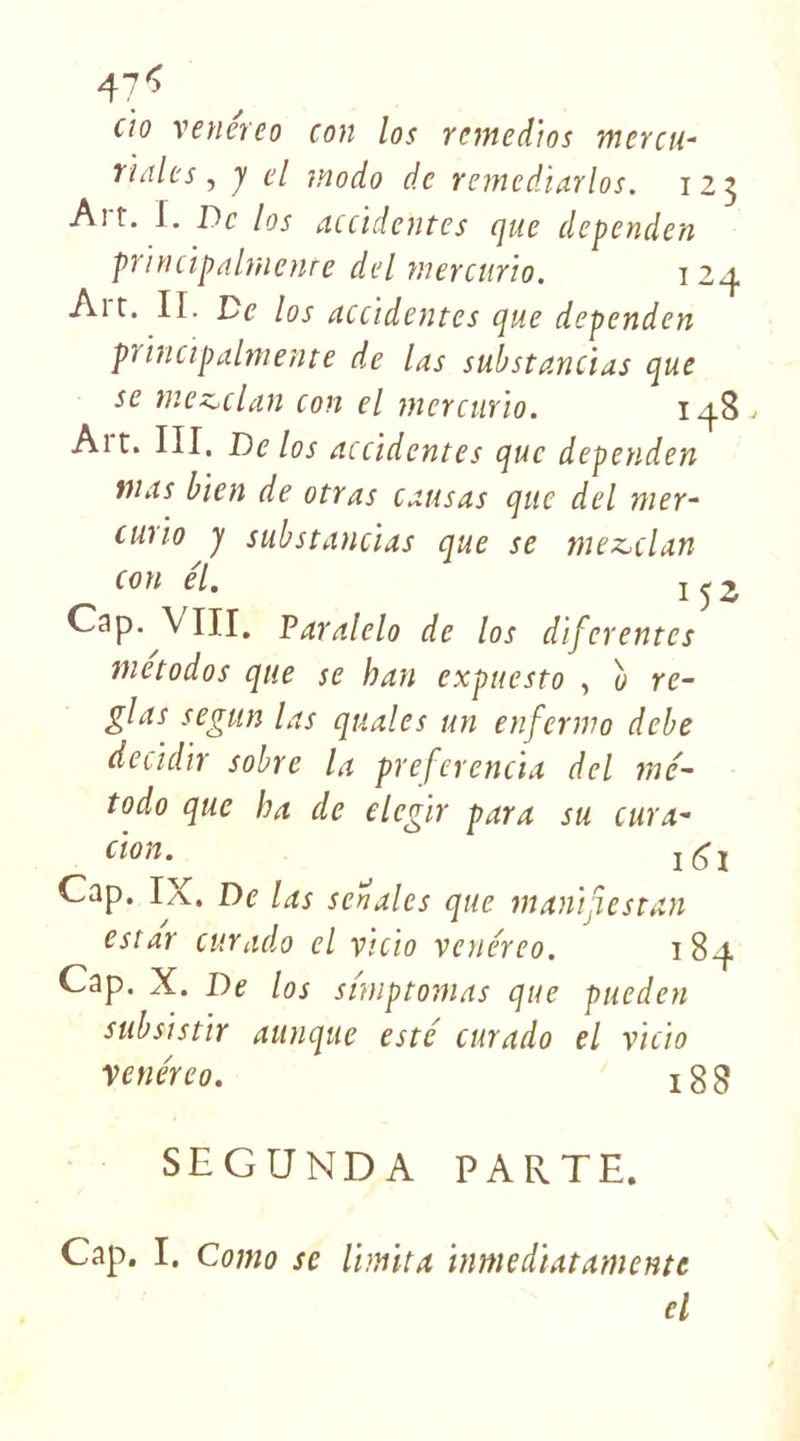 47*> (io venéreo con los remedtos mercu- riales, j el modo de remediarlos. 125 Ait. I. De los accidentes que dependen principalmenre del mercurio. 124 Art. II. De los accidentes que dependen pïincipalmente de las substancias que se meztdan con el mercurio. 148.. Ait. III. De los accidentes que dependen mas bien de otras causas que del mer- cuiio y substancias que se mez^clan con el. 1^2 Cap. VIII. Paralelo de los diferentes metodos que se han expuesto , u ré- glas segun las quales un enfermo debe decidir sobre la preferencia del mc- todo que ha de elegir para su cura- don. Cap. IX. De las seriales que manijiestan estât curado el vicio venéreo. 184 Cap. X. De los snnptomas que pueden s ub si s tir aunque esté curado el vicio venéreo. ï g S SEGUNDA PARTE. Cap. I. Como se limita inmediatamente el
