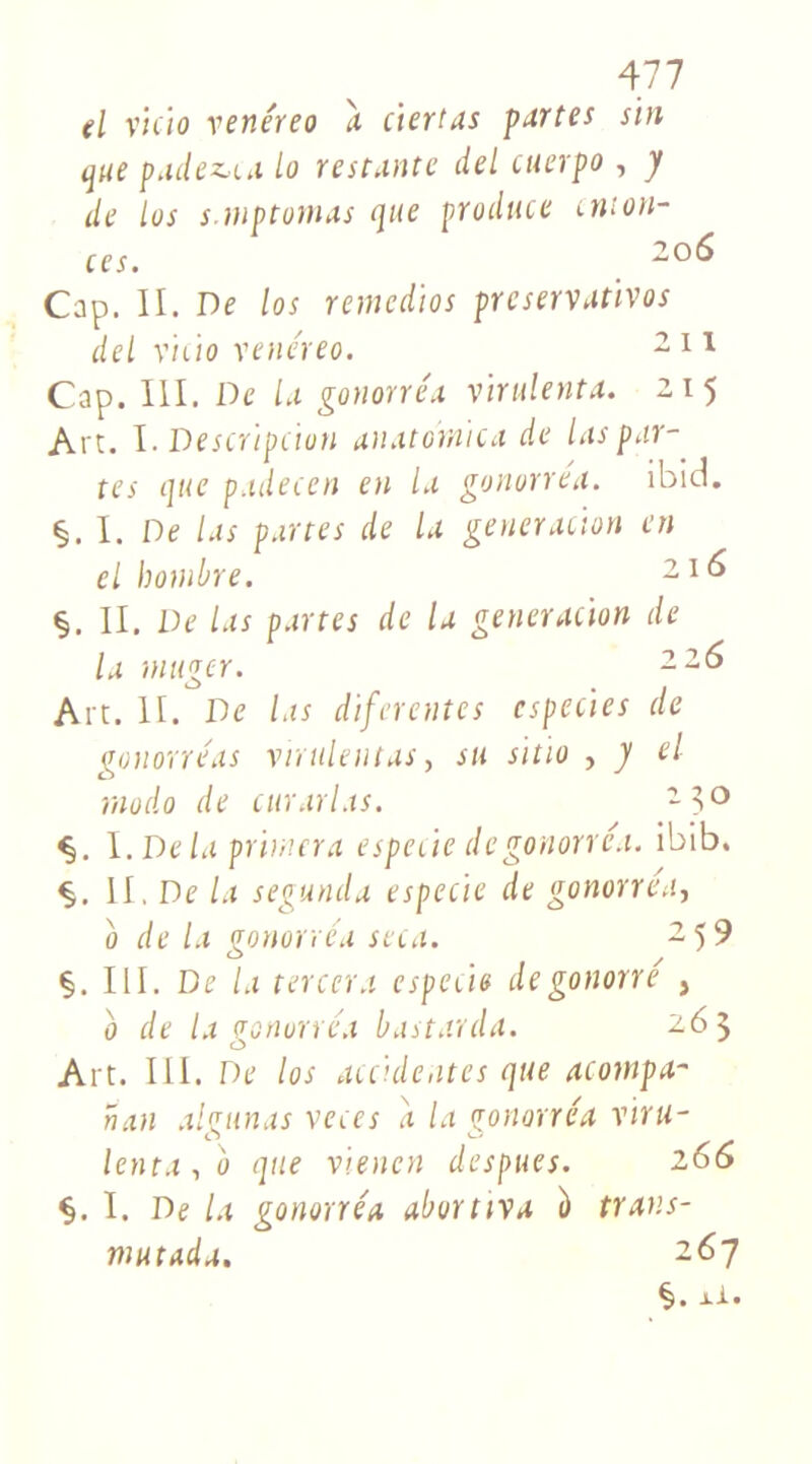 d vicia venéreo a ciertas partes sin que padez,ca lo restante del cuerpo , y de tus s.mptomas que produce cmon- ces. 2 Cap. II. De los remedios preservativos del vicia venéreo. 211 Cap. III. De la gonorréa vïnilenta. 215 Art. ï. Description anatomie a de las par- tes que padecen en la gonorréa. ibid. §. I. De las partes de la génération en el bombre. 21 ^ §. II. De las partes de la génération de la tnttger. 22° Art. II. De las diftrente s cspecies de gonorre'as virulent as, su sitio , y el modo de curarias. 2 3° 1 .Delà primera especie de gonorréa. ibib. §. II. De la segunda especie de gonorréa, 0 de la gonorréa seca. 2 5 9 §. III. De la tercera especie degonorré , b de la gonorréa bastarda. 263 Art. III. De los accidentes que acompa- nan algunas veces a la gonorréa vnu- lenta , b que vienen despues. 266 §. I. De la gonorréa aborttva b trans- mutada. 267 §. xi.