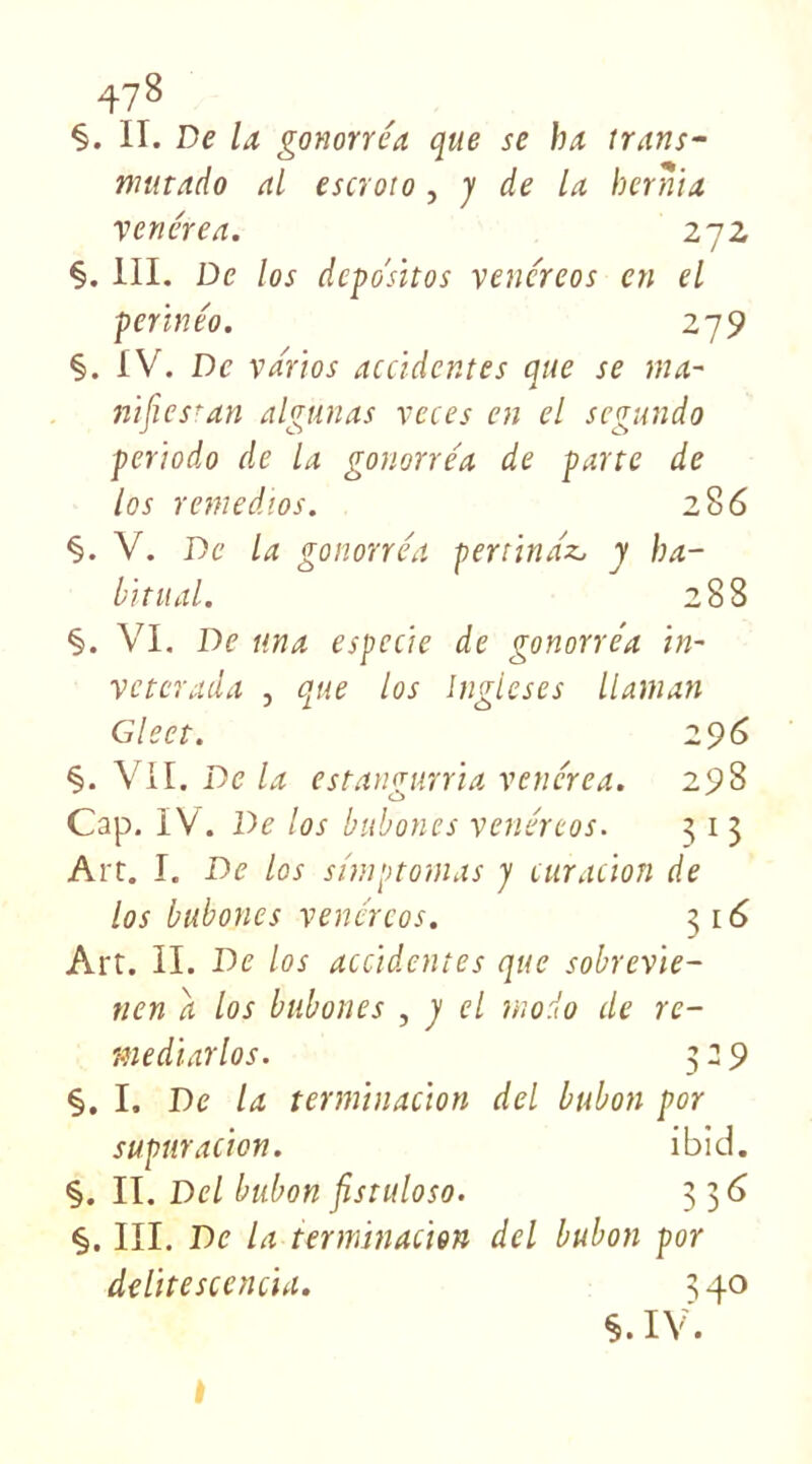 47 8 §. II. De la gonorréa que se lu trans- mitado ai escroto, y de la hernia vene'rea. 272 §. III. De los dcpo'sitos venéreos en el perïnéo. 279 §. IV. De va'rios accidentes que se ma- nifiesran algunas veces en el segundo periodo de la gonorre'a de parte de los remedios. 286 §. V. De la gonorréa pertindz, y ha- bituai. 288 §. VI. De tina espccie de gonorréa in- veterada , que los Inglcses II aman Gleet. 2 96 §. VII. De la estangurria vene'rea. 298 Cap. IV. De los bubones venéreos. 3 1 3 Art. I. De los shnptomas y curacion de los bubones venéreos. 316 Art. II. De los accidentes que sobrevie- nen a los bubones , y el modo de re- mediarlos. 3:9 §. I. De la terminacion del bubon por suptiracion. ibid. §. II. Del bubon fistuloso. 33 6 §. III. De la terminacion del bubon por délité scencia. 340 §. IV.