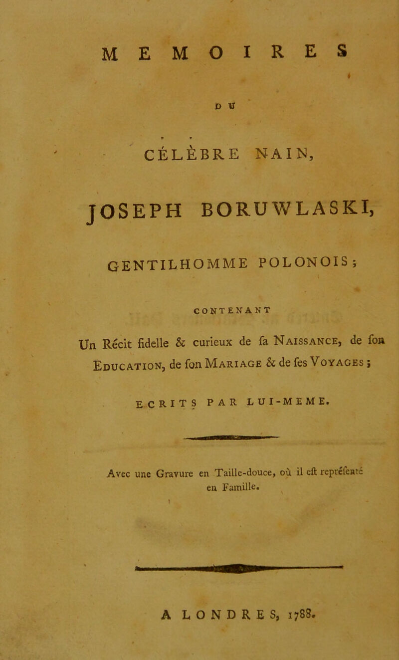 I D U CELEBRE NAIM, i JOSEPH BORUWLASKI, GENTILHOMME POLONOIS; . ( CONTENANT Un Recit fiddle & curieux de fa Naissance, de foa Education, de fan Mari age & de fes V oyages j ECRITS par lui-meme. Avec une Gravure en Taille-douce, ou il eft reprelente eu Famille. 1 A LONDRES, 1788.