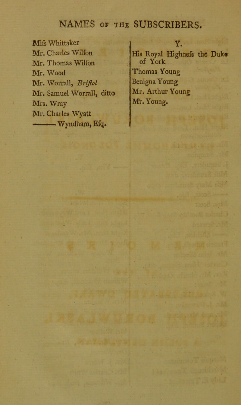 Mifs Whittaker Mr. Charles Wilfon Mr. Thomas Wilfon Mr. Wood Mr. Worrall, Brijtol Mr. Samuel Worrall, ditto Mrs. Wray Mr. Charles Wyatt —■ ■ ■■ Wyndhara, Efq. Y. His Royal Highnefs the Duk® of York Thomas Young Benigna Young Mr. Arthur Young Mt. Young.