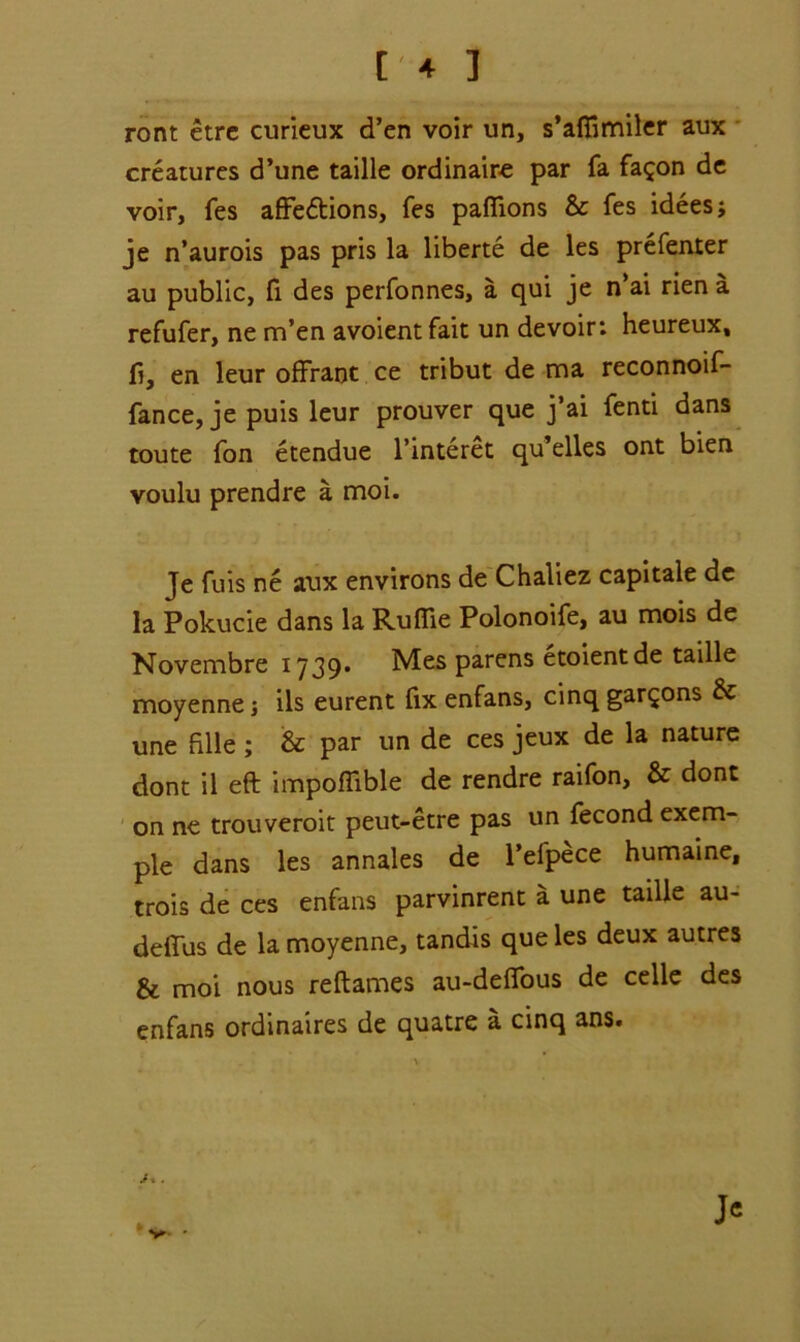 t'4 ] ront etre curieux d’en voir un, s’afiimiler aux creatures d’une taille ordinaire par fa fa^on de voir, fes affedtions, fes pafiions & fes idees; je n’aurois pas pris la liberte de les prefenter au public, fi des perfonnes, a qui je n’ai rien a refufer, ne m’en avoient fait un devoir: heureux, fi, en leur offrant ce tribut de ma reconnoif- fance, je puis leur prouver que j’ai fenti dans route fon etendue l’interet qu’elles ont bien voulu prendre a moi. Je fuis ne aux environs de Chaliez capitale de la Pokucie dans la Ruflie Polonoife, au mois de Novembre 1739* Mes parens etoientde taille moyenne j ils eurent fix enfans, cinq gar^ons & une fille ; & par un de ces jeux de la nature dont il eft impoflible de rendre raifon, & done on ne trouveroit peut-etre pas un fecond exem- pie dans les annales de l’efpece humaine, trois de ces enfans parvinrent a une taille au- deflus de la moyenne, tandis que les deux autres & moi nous reftames au-deflfous de celle des enfans ordinaires de quatre a cinq ans. Je