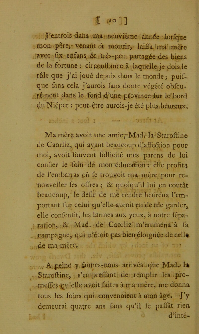 J’entrois dans ma neuviemc annge loilque mon pere, venant mourir, laifla mi mere avec fix enfaps & tresrpeu. partagee des biens de la fortune : circonftance a laquelle je dois le role que j’ai joue depuis dans le monde; puif- que fans cela j’aurois fans doute vegete obfcu- rement dans le fond d’une province-fur le bord du Nieper : peut-etre aurois-je ete plujs heureux, ' 2 Z'J'Sl I —- ^r. j1 1 i . Mamere avoit une amie, Mad.; la Staroftine de Caorliz, qui ay .ant beaucoup d/affedion pour inoi, avoit fouvent follicite mes parens de lui confier le foin de mon education: elle profits de l’embarras ou fe trouvoit ma mere pour re- nouveller fes offres; & quoiqu’il lui en coutat beaucoup, le defir de me rendre heureux l’em- portant fur celui qu’elle auroit eu’de trie garder, elle confentit, les larmes aux yeux, a notre fepa- ration, & Mad. de Caorliz m’emmena a fa campagne, qui n’etoit pas bien eloignee de cell# de ma mere. • • - r A peine y fumes-rnous arrives que Mad^ la Staroftine, s’empreffant de remplir les pro- meffes qu’elle avoit faites a ma mere, me donna tous les foins qui convenoient a mon age. J’y demeurai quaere ans fans qu’il fe pafiat ricn :,.; !? d’inte-