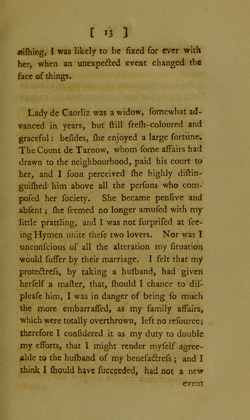 -nifliing, I was likely to be fixed for ever with her, when an unexpected event changed the face of things. Lady de Caorliz was a widow, fomewhat ad- vanced in years, but ftill frefh-coloured and graceful: befides, fhe enjoyed a large fortune. The Count de Tarnow, whom fome affairs had drawn to the neighbourhood, paid his court to her, and I foon perceived Ihe highly diftin- guilhed him above all the perfons who com- pofed her fociety. She became penfive and abfent; Ihe feemed no longer amufed with my little prattling, and I was not furprifed at fee- ing Hymen unite thefe two lovers. Nor was I unconfcious of all the alteration my fituation would fuffer by their marriage. I felt that my proteCtrefs, by taking a hufband, had given herfelf a matter, that, fhould I chance to dif- pleafe him, I was in dagger of being fo much the more embarraffed, as my family affairs, which were totally overthrown, left no refource; therefore I confidered it as my duty to double my efforts, that I might render myfelf agree- able to the hufband of my benefadbrefs; and I think I fhould have fucceeded, had not a new event