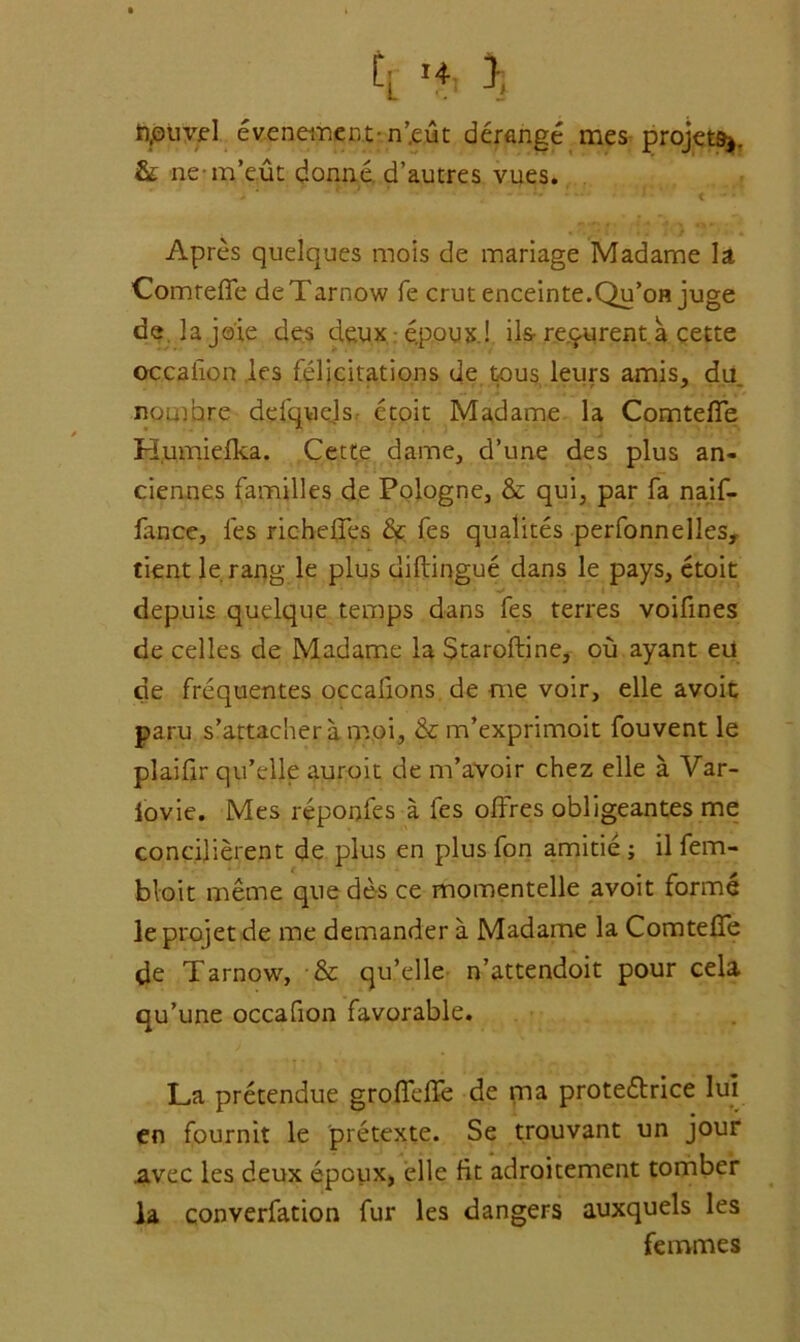 n.ouvf 1 evenement-n’.eut derange mes projet^. & nem’eut donne d’autres vues. t Apres quelques mois de manage Madame la Comrefie deTarnow fe crut enceinte.Qu’oh juge de lajo'ie des deuxepoux! ils-re^urent a cette occalion les felicitations de tous leurs amis, da nomhre defquejs- etoit Madame la ComtefTe Humiefka. Cette dame, d’une des plus an- ciennes families de Pologne, & qui, par fa naif- fance, les richelfes & fes qualites perfonnelles, tient le rang le plus diftingue dans le pays, etoit depuis quelque temps dans fes terres voifines de celles de Madame la Staroftine, ou ayant eu de frequentes occafions de me voir, elle avoit paru s’attac'nera moi, & m’exprimoit fouvent le piaifir qu’elle auroit de m’avoir chez elle a Var- lovie. Mes reponfes a fes offres obligeantes me concilierent de plus en plus fon amitie ; il fem- bloit meme que des ce momentelle avoit forme le projet de me demander a Madame la ComtefTe de T arnow, & qu’elle n’attendoit pour cela qu’une occafion favorable. La pretendue grofTefTe de ma prote&rice lui en fournit le pretexte. Se trouvant un jour .avec les deux epoux, elle fit adroitement tomber la converfation fur les dangers auxquels les femmes