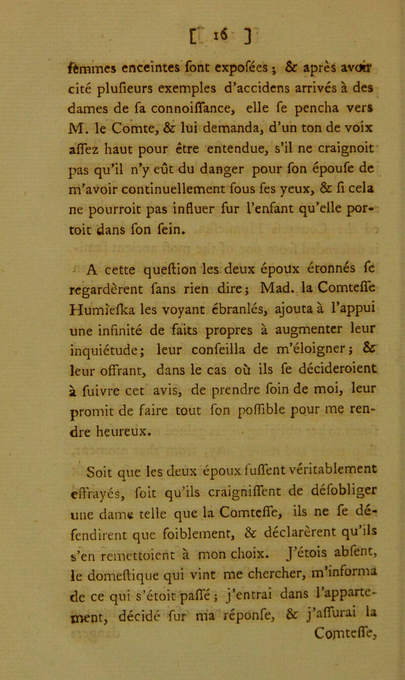 r «« r ffcmmes enceintes font expofees j & apres avoir cite plufieurs exemples d’accidens arrives a des dames de fa connoiffance, elle fe pencha vers M. le Comte, & lui demanda, d’un ton de voix affez haut pour etre entendue, s’il ne craignoit pas qu’il n’y eut du danger pour fon epoufe de m’avoir continuellement fous fes yeux, & fi cela ne pourroit pas influer fur i’enfant qu’elle por- toit dans fon fein. A cette queftion les deux epoux etonnes fe regard^rent fans rien dire; Mad. la Comteffe Humiefka les voyant ebranles, ajouta a l’appui une infinite de faits propres a augmenter leur inquietude; leur confeilla de m’eloignerj & leur ofFrant, dans le cas ou ils fe decideroient a fuivre cet avis, de prendre foin de moi, leur promit de faire tout fon poffible pour me ren- dre heureux. Soit que les deux epoux fuflent veritablement effrayes, foit qu’ils craigniffent de defobliger une dame telle que la Comteffe, ils ne fe de- fendirent que foiblement, & declarerent qu ils s’en remettoierit a mon choix. J’etois abfent, le domeftique qui vint me chercher, m informa de ce qui s’etoit paffe ; j’entrai dans 1 apparte- ment, decide fur ma reponfe, & j’affurai la Comteffe,