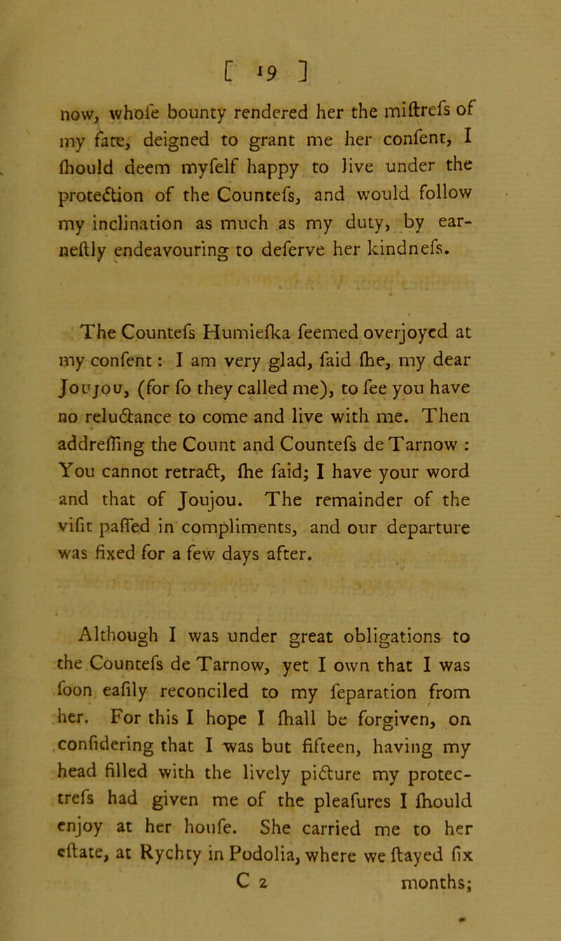 now, whole bounty rendered her the miftrefs of my fate, deigned to grant me her confent, I fhould deem myfelf happy to Jive under the protection of the Countefs, and would follow my inclination as much as my duty, by ear- neftly endeavouring to deferve her kindnefs. The Countefs Humielka feemed overjoyed at my confent: I am very glad, faid Ihe, my dear Joe jo u, (for fo they called me), to fee you have no reluCtance to come and live with me. Then addrefling the Count and Countefs deTarnow : You cannot retraCt, Ihe faid; I have your word and that of Joujou. The remainder of the viflt paHed in compliments, and our departure was fixed for a few days after. Although I was under great obligations to the Countefs de Tarnow, yet I own that I was foon eafily reconciled to my feparation from her. For this I hope I fhall be forgiven, on confidering that I was but fifteen, having my head filled with the lively picture my protec- trefs had given me of the pleafures I lhould enjoy at her houfe. She carried me to her eftate, at Rychty in Podolia, where we flayed fix C 2 months;
