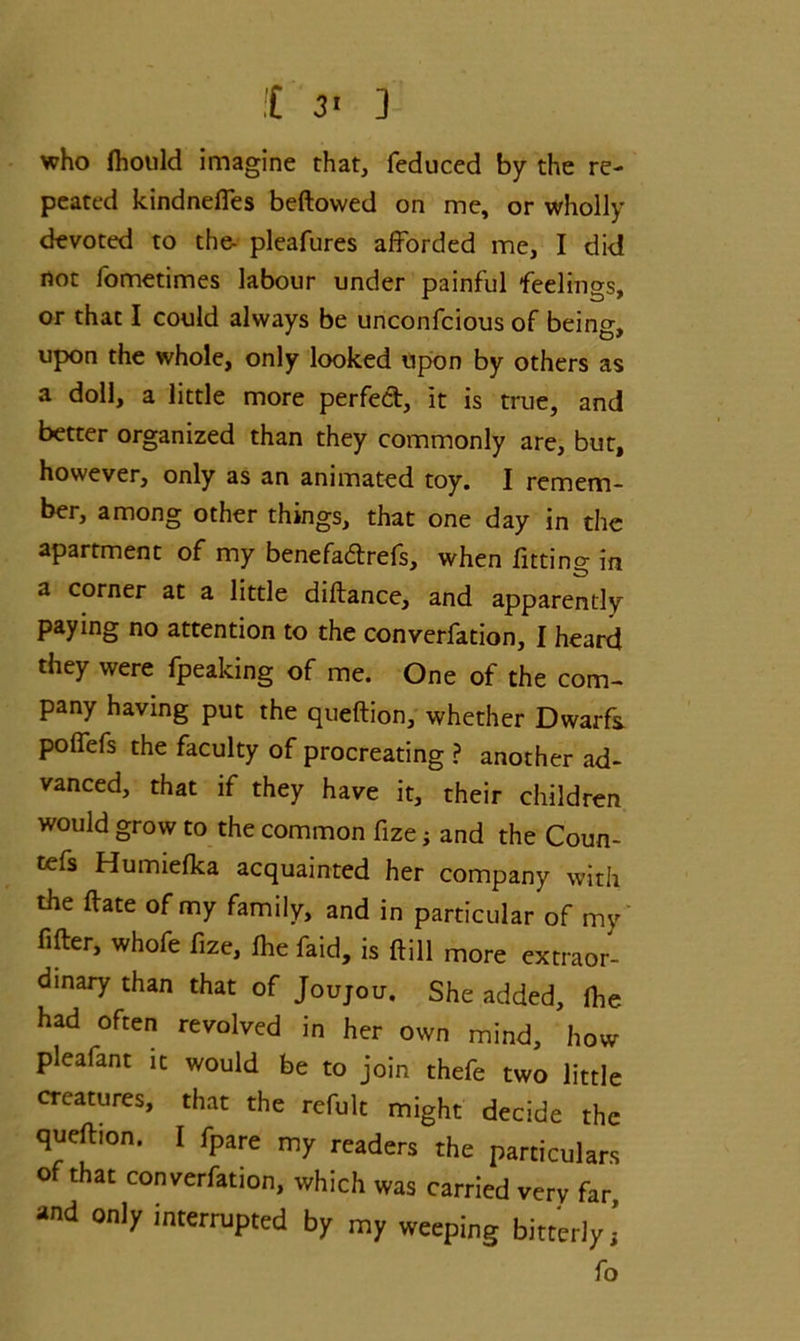 !C 3' ] who fhotild imagine that, feduced by the re- peated kindneffes beftowed on me, or wholly devoted to the- pleafures afforded me, I did not fometimes labour under painful feelings, or that I could always be unconfcious of being, upon the whole, only looked upon by others as a doll, a little more perfect, it is true, and better organized than they commonly are, but, however, only as an animated toy. I remem- ber, among other things, that one day in the apartment of my benefa&refs, when fitting in a corner at a little diftance, and apparently paying no attention to the converfation, I heard they were fpeaking of me. One of the com- pany having put the queftion, whether Dwarfs poffefs the faculty of procreating ? another ad- vanced, that if they have it, their children would grow to the common fize; and the Coun- ters Humiefka acquainted her company with the ftate of my family, and in particular of my filler, whofe fize, fhe faid, is Hill more extraor- dinary than that of Joujou. She added, Ihe had often revolved in her own mind, how pleafant it would be to join thefe two little creatures, that the refult might decide the queftion. I fpare my readers the particulars ° that converfation, which was carried very far and only interrupted by my weeping bitterly i fo