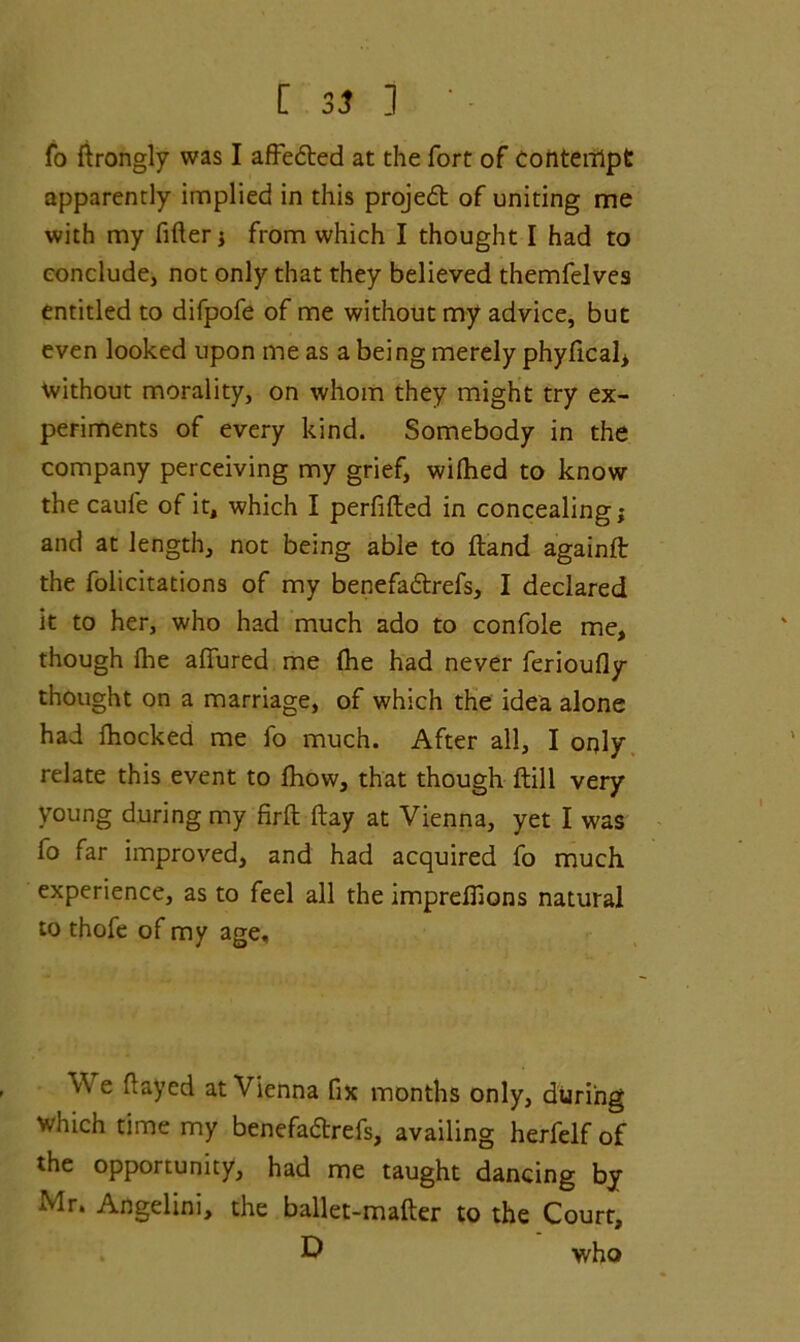 fo lirongly was I affedted at the fort of Contempt apparently implied in this projedt of uniting me with my filler ; from which I thought I had to conclude, not only that they believed themfelves entitled to difpofe of me without my advice, but even looked upon me as a being merely phyfical* without morality, on whom they might try ex- periments of every kind. Somebody in the company perceiving my grief, wilhed to know the caufe of it, which I perfifted in concealing; and at length, not being able to Hand againlt the folicitations of my benefadtrefs, I declared it to her, who had much ado to confole me, though flie allured me Ihe had never ferioufly thought on a marriage, of which the idea alone had fhocked me fo much. After all, I only relate this event to fhow, that though Hill very young during my firft ftay at Vienna, yet I was fo far improved, and had acquired fo much experience, as to feel all the imprelfions natural to thofe of my age. v\ e Hayed at Vienna fix months only, during which time my benefadtrefs, availing herfelf of the opportunity, had me taught dancing by Mr. Angelini, the ballet-mailer to the Court, D who