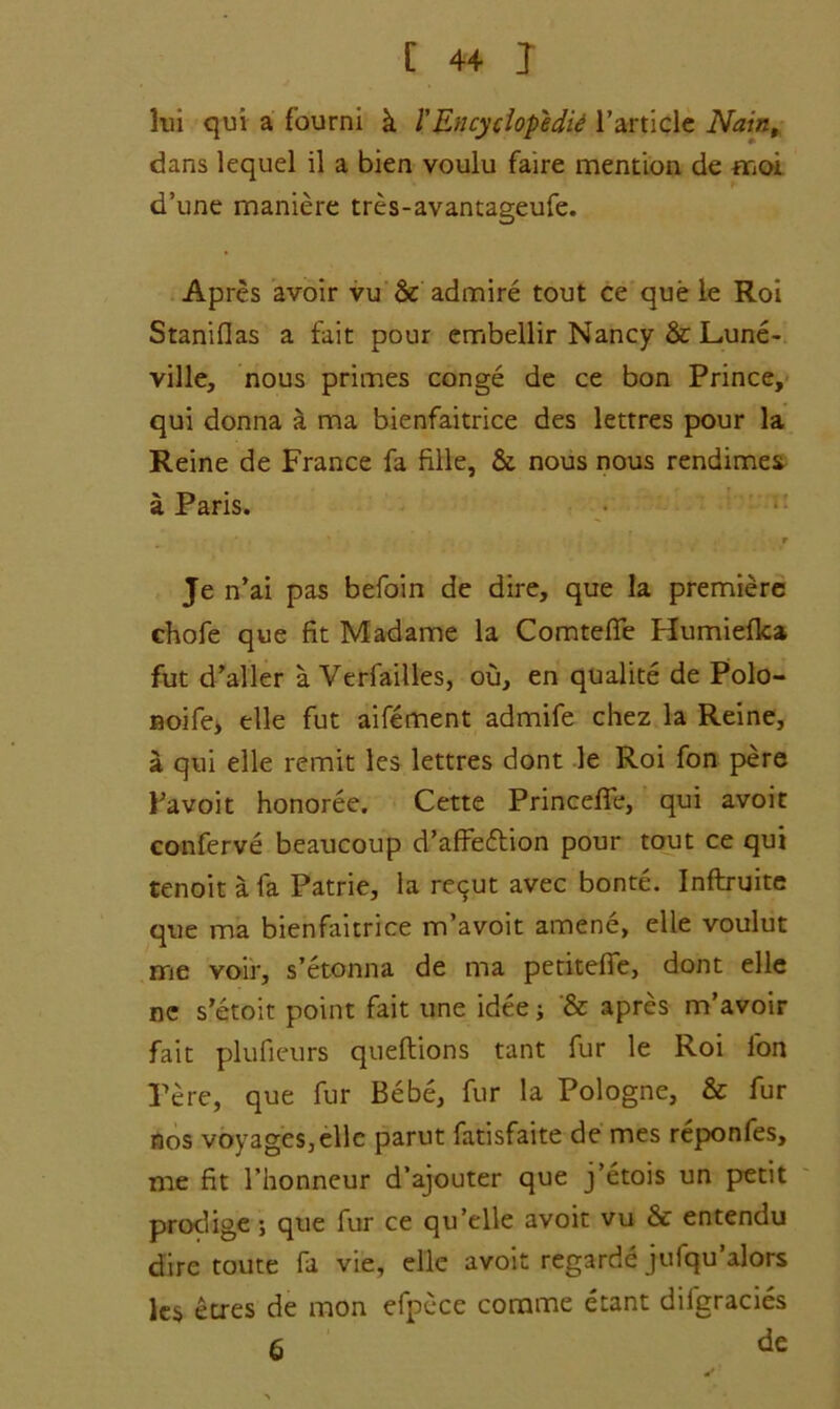 lui qui a fourni k 1'Encyclopedia l’article Naiti, dans lequel il a bien voulu faire mention de moi d’une maniere tres-avantageufe. Apres avoir vu & admire tout ce que le Roi Staniflas a fait pour embellir Nancy & Lune- ville, nous primes conge de ce bon Prince, qui donna a ma bienfaitrice des lettres pour la Reine de France fa fille, & nous nous rendimes a Paris. r Je n’ai pas befoin de dire, que la premiere chofe que fit Madame la Comtefie Humieflca fut d’aller a Verfailles, ou, en qualite de Polo- noife, elle fut aifement admife chez la Reine, a qui elle remit les lettres dont le Roi fon pere Bavoit honoree. Cette Princefle, qui avoir conferve beaucoup d’affe&ion pour tout ce qui tenoit a fa Patrie, la re^ut avec bonte. Inftruite que ma bienfaitrice m’avoit amene, elle voulut me voir, s’etonna de ma petitefie, dont elle nc s’etoit point fait une idee; & apres m’avoir fait plufieurs queftions tant fur le Roi fon Pere, que fur Bebe, fur la Pologne, & fur nos voyages,elle parut fatisfaite de mes reponfes, me fit 1’honneur d’ajouter que j’etois un petit prodige; que fur ce qu’elle avoir vu & entendu dire route fa vie, elle avoir regarde jufqu’alors les etres de mon efpece corame etant difgracies 6 de