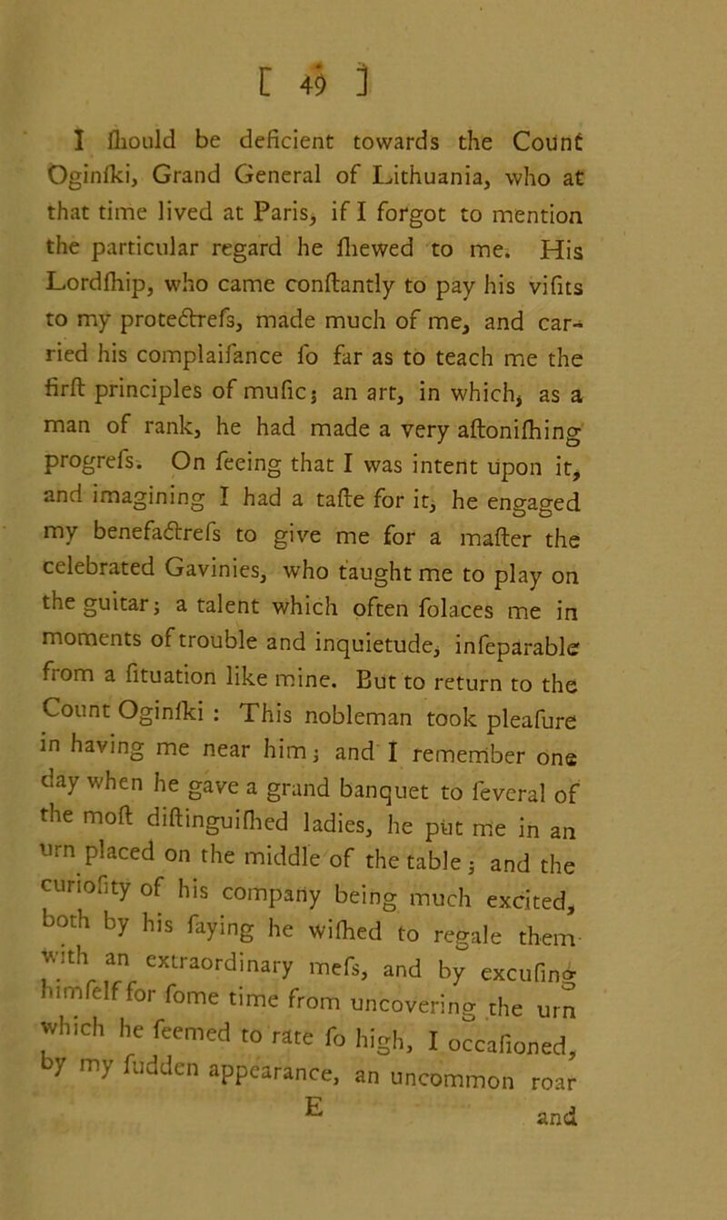 I lliould be deficient towards the Count Oginlki, Grand General of ^Lithuania, who at that time lived at Paris, if I forgot to mention the particular regard he fhewed to me. His Lordfhip, who came conftandy to pay his vifits to my proteftrefs, made much of me, and car- ried his complaifance fo far as to teach me the firft principles of mufic; an art, in which, as a man of rank, he had made a very aftonilhing progrels. On feeing that I was intent upon it, and imagining I had a tafte for it, he engaged my benefaftrefs to give me for a mafter the celebrated Gavinies, who taught me to play on the guitar; a talent which often folaces me in moments of trouble and inquietude, infeparabler fiom a fituation like mine. But to return to the Count Oginlki : This nobleman took pleafure in having me near him; and I remember one day when he gave a grand banquet to feveral of the mod diftinguifhed ladies, he put me in an urn placed on the middle of the table; and the cunofity of his company being much excited, both by his faying he wiihed to regale them wnh an extraordinary mefs, and by excufing urnfelf for fome time from uncovering the urn which he feemed to rate fo high, I occafioned, by my fudden appearance, an uncommon roar ^ and