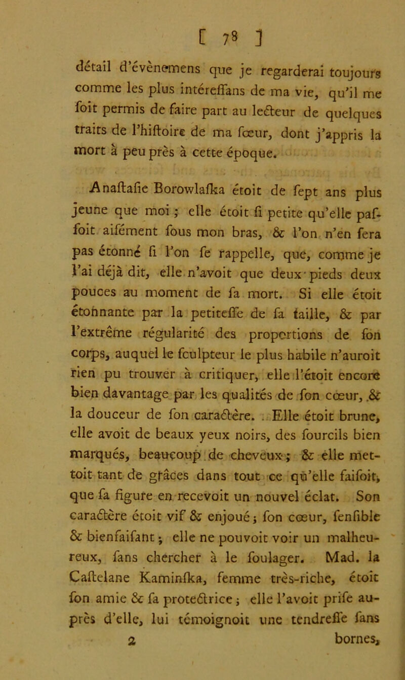 [ 73 ] detail d evenemens que je regarderai toujours comme les plus mterefTans de ma vie, qu’il me foit permis de faire part au ledteur de quelques traits de l’hiftoire de ma fceur, dont j’appris la mort a peu pres a cette epoque. Anaftafie Borowlafka etoit de fept ans plus jeune que moi; elle etoit fi petite qu’elle paf- foit aifement fous mon bras, & Ton n’en fera pas etonne fi Ton fe rappelle, que, corpmeje 1 ai deja dit, elle n’avoit que deuxpieds deux pouces au moment de fa mort. Si elle etoit etonnante par la petiteffe de fa taiile, & par l’extreme regularity des proportions de fon corps, auquel le fculpteur le plus habile n’auroit rien pu trouver a critiquer, elle l’etoit encore bien davantage par les qualites de fon cceur, .& la douceur de fon caradtere. . Elle etoit brune, elle avoit de beaux yeux noirs, des fourcils bien marques, beaueoup de cheveux-; & elle met- toit tant de graces dans tout ce qu’elle faifoit> que fa figure en recevoit un nouvel eclat. Son caradtere etoit vif & enjouej fon coeur, fenfible & bienfaifant; elle ne pouvoit voir un malheu- reux, fans chercher a le foulager. Mad. la Caflelane Kaminfka, femme tres-riche, etoit fon amie Sc fa protedtrice; elle l’avoit prife au- prcs d’elle, lui temoignoit une tendreffe fans