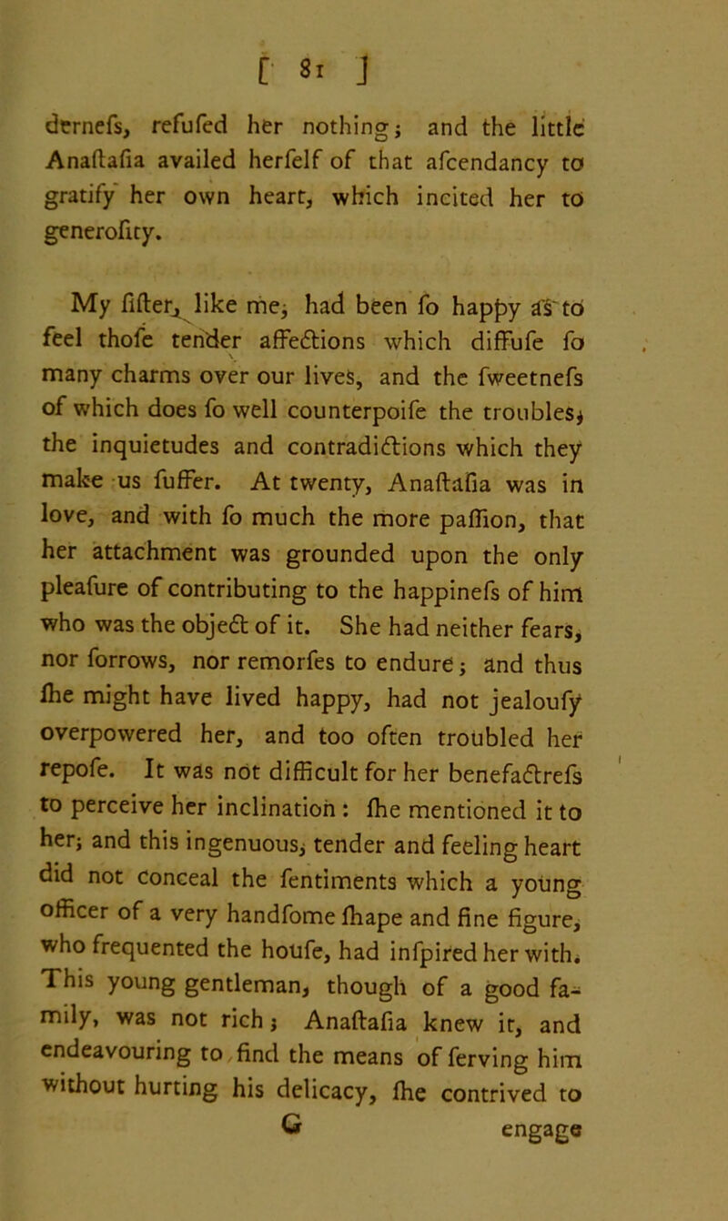 demefs, refufed her nothing * and the little Anaftafia availed herfelf of that afcendancy to gratify her own heart, which incited her to generofity. My fifler, like me* had been fo happy aS'to feel thofe tender affections which diffufe fo many charms over our lives, and the fweetnefs of which does fo well counterpoife the troubles* the inquietudes and contradictions which they make us fuffer. At twenty, Anaftafia was in love, and with fo much the more paffion, that her attachment was grounded upon the only pleafure of contributing to the happinefs of him who was the objeCt of it. She had neither fears, nor forrows, nor remorfes to endure* and thus lhe might have lived happy, had not jealoufy overpowered her, and too often troubled her repofe. It was not difficult for her benefaftrefs to perceive her inclination : fhe mentioned it to her* and this ingenuous* tender and feeling heart did not conceal the fentiments which a young officer of a very handfome fhape and fine figure, who frequented the houfe, had infpired her with* This young gentleman, though of a good fa- mily, was not rich * Anaftafia knew it, and endeavouring to find the means of ferving him without hurting his delicacy, fhe contrived to G engage