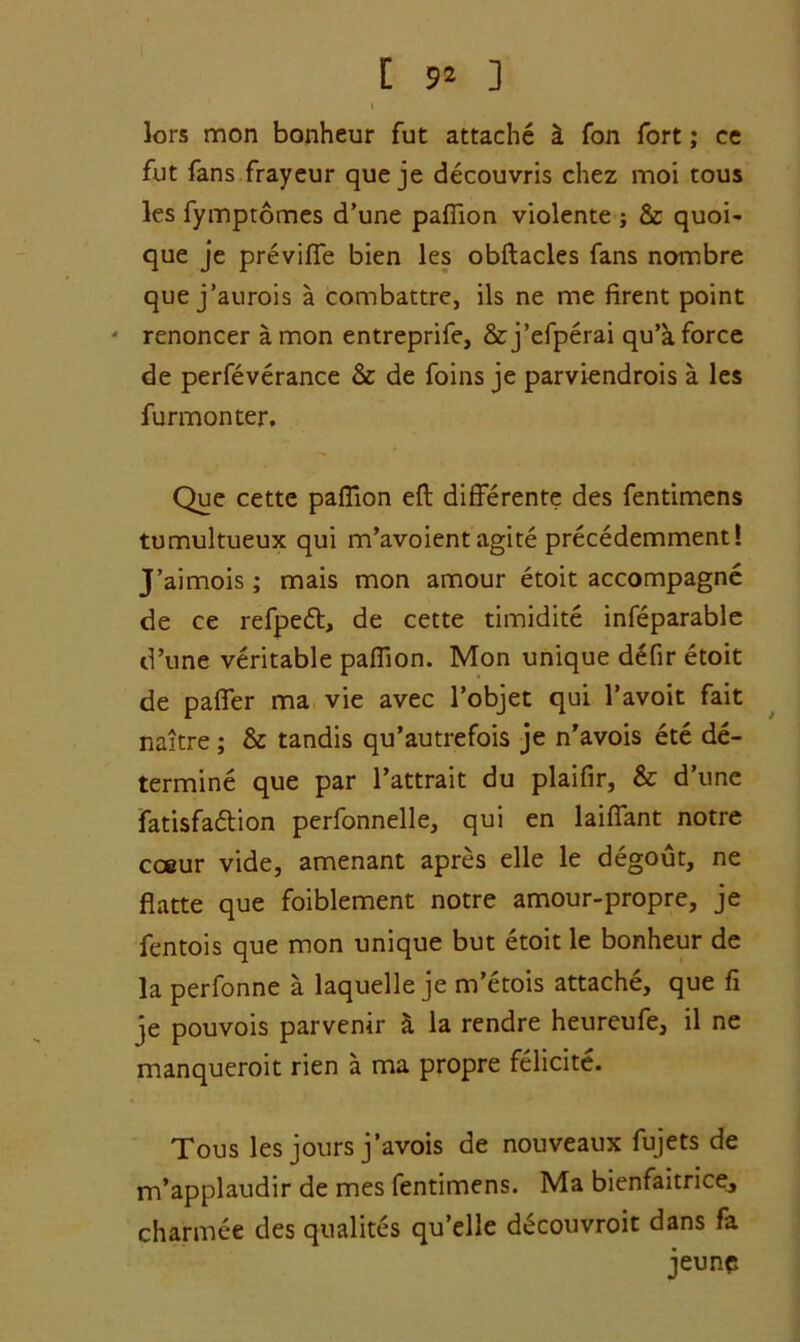 [ 9* ] I lors mon bonheur fut attache i Ton fort; ce fut fans frayeur que je decouvris chez moi tous les fymptomes d’une pafiion violente j & quoi- que je previfle bien les obftacles fans nombre que j’aurois a combattre, ils ne me firent point - renoncer a mon entreprife, &j’efperai qu’a force de perfeverance & de foins je parviendrois a les furmonter. Que cette pafTion eft different? des fentimens tumultueux qui m’avoient agite precedemment! J’aimois; mais mon amour etoit accompagne de ce refpeft, de cette timidite infeparable d’une veritable pafiion. Mon unique defir etoit de paffer ma vie avec l’objet qui l’avoit fait naitre; & tandis qu’autrefois je n’avois ete de- termine que par l’attrait du plaifir, & d’une fatisfadtion perfonnelle, qui en laiffant notre cceur vide, amenant apres elle le degout, ne flatte que foiblement notre amour-propre, je fentois que mon unique but etoit le bonheur de la perfonne a laquelle je m’etois attache, que fi je pouvois parvenir & la rendre heureufe, il ne manqueroit rien a ma propre felicite. Tous les jours j’avois de nouveaux fujets de m’applaudir de mes fentimens. Ma bienfaitrice, charmee des qualites qu’elle d£couvroit dans fa jeunc