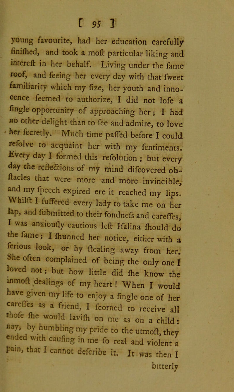 C 9S I young favourite, had her education carefully finilhed, and took a moft particular liking and intereft in her behalf. Living under the fame roof, and feeing her every day with that fweet familiarity which my fize, her youth and inno- cence feemed to authorize, I did not lofe a fingle opportunity of approaching her; I had no other delight than to fee and admire, to love ' her fecretly. Much time paired before I could refolve to acquaint her with my fentiments. Every day I formed this refolution ; but every day the reflexions of my mind difcovered ob- ftacles that were more and more invincible, and my fpeech expired ere it reached my lips. Whdft I fufFered every lady to take me on her lap, and fubmitted to their fondnefs and carefies, I was anxioufly cautious left Ifalina Ihould do the famei I Ihunned her notice, either with a ferious look, or by ftealing away from her. She often complained of being the only one I loved not; but how little did Ihe know the mmoft dealings of my heart ! When I would have given my life to enjoy a fingle one of her carefies as a friend, I fcorned to receive all thofe Ihe would lavifh on me as on a child: nay, by humbling my pride to the utmoft, they ended with caufing in me fo real and violent a pain, that I cannot defcribe it. It was then I