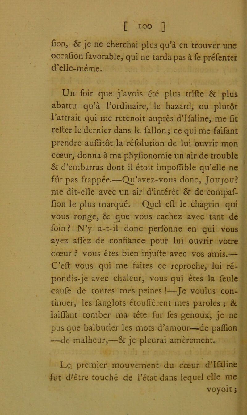 [ ] fion, & je ne cherchai plus qu’a en trouver une occaiion favorable, qui ne tarda pas a fe prefenter d’elle-meme. Un foir que j’avois ete plus trifle & plus abattu qu’a 1’ordinaire, le hazard, ou plutot l’attrait qui me retenoit aupres d’lfaline, me fit refter le dernier dans le fallon; ce qui me faifant prendre auftitot la refolution de lui ouvrir mon coenr, donna a ma phyfionomie un air de trouble & d’embarras dont il etoit impofiible qu’elle ne fut pas frappee.—Qu’avez-vous done, Joujrou? me dit-elle avec un air d’interet & de compaf- fion le plus marque. Quel eft le chagrin qui vous ronge, & que vous cachez avec tant de foin? N’y a-t-il done perfonne en qui vous ayez afifez de confiance pour lui ouvrir votre cceur ? vous etes bien injufte avec vos amis.— C’eft vous qui me faites ce reproche, lui re- pondis-je avec chaleur, vous qui etes la feule caufe de toutes mes peines !—Je voulus con- tinuer, les fanglots etoufterent mes paroles j & laiftant tomber ma tete fur fes genoux, je ne pus que balbutier les mots d’amour—de pafiion —de malheur,—& je pleurai amerement. Le premier mouvement du coeur d’lfaline fut d’etre touche de l’ctat dans lequel elle me voyoit j