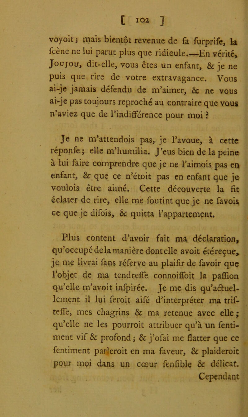 voyoitj mais bientot revenue de fa furprife, la icene ne lui parut plus que ridicule.—En verite, Joujou, dit-elle, vous etes un enfant, & je ne puis que rire de votre extravagance. Vous ai-je jamais defendu de m’aimer, & ne vous ai-je pas toujours reproche au contraire que vous n’aviez que de TindifFerence pour moi ? Je ne m’attendois pas, je l’avoue, a cette reponfe; elle m’humilia. J’eus bien de la peine a lui faire comprendre que je ne l’aimois pas en enfant, & que ce n’etoit pas en enfant que je voulois etre aime. Cette decouverte la fit eclater de rire, elle me foutintqueje ne favois ce que je difois, & quitta Fappartement. Plus content d’avoir fait ma declaration, qu’occupedelamaniere dontelle avoit ete^ue, je me livrai fans referve au plaifir de favoir que l’objet de ma tendrefie connoiffoit la pafiion qu’elle m’avoit infpiree. Je me dis qu’a&uel- lement il lui feroit aife d’interpreter ma trif- tefle, mes chagrins & ma retenue avec elle; qu’elle ne les pourroit attribuer qu’a un fenti- ment vif Sc profond j & j’ofai me flatter que ce fentiment parleroit en ma faveur, & plaideroit pour moi dans un cceur fenfible & delicat. Cependant