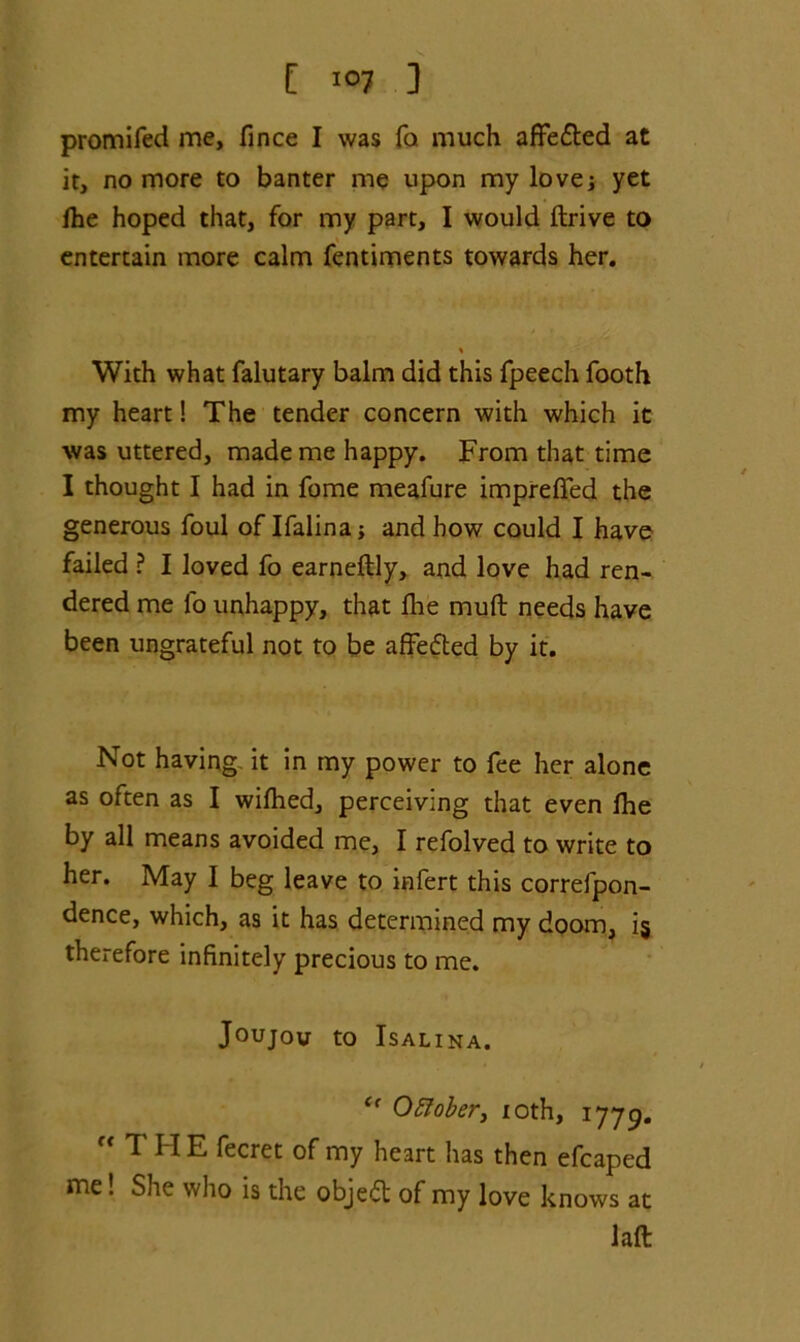 promifed me, fince I was fa much affe&ed at it, no more to banter me upon my lovej yet fhe hoped that, for my part, I would drive to entertain more calm fentiments towards her. With what falutary balm did this fpeech footh my heart! The tender concern with which it was uttered, made me happy. From that time I thought I had in fome meafure imprefifed the generous foul of Ifalina j and how could I have failed ? I loved fo earneflly, and love had ren- dered me lb unhappy, that fire muft needs have been ungrateful not to be afFefted by it. Not having it in my power to fee her alone as often as I wifhed, perceiving that even fhe by all means avoided me, I refolved to write to her. May I beg leave to infert this correfpon- dence, which, as it has determined my doom, i§ therefore infinitely precious to me. Joujov to ISALINA. Oftober, xoth, 1779. THE fecret of my heart has then efcaped me! She who is the objeft of my love knows at laft