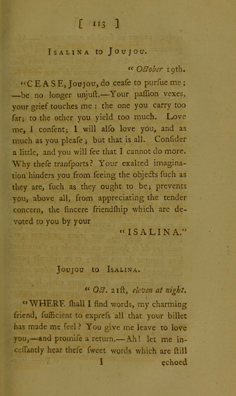 [ ”3 ] Is A LINA to Joujou. <f Oftober 19th. “CEASE, Joujou, do ceafe to purfue me ; —be no longer unjuft.—Your paffion vexes, your grief touches me : the one you carry too far; to the other you yield too much. Love me, I confent; I will alfo love you, and as much as you pleafe 3 but that is all. Confider a little, and you will fee that I cannot do more. Why thefe tranfports? Your exalted imagina- tion hinders you from feeing the objedts fuch as they are, fuch as they ought to be; prevents you, above all, from appreciating the tender concern, the fincere friendfhip which are de- voted to you by your « IS ALIN A.” Joujou to Isalina. <c 051. 21 ft, eleven at night. c< WHERE (hall I find words, my charming friend, fufficient to exprefs all that your billet has made me feel ? You give me leave to love you,—and promife a return.— Ah! let me in- ceftantly hear thefe fweet words which are ftill I echoed