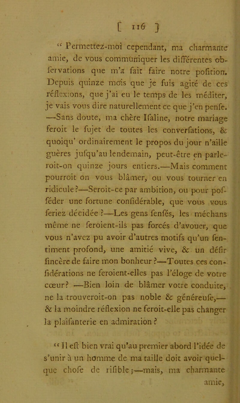 [ } {f Permettez-mbi cependant, ma charmante amie, de vous commtmiquer les difierentes ob- fervations que m’a fair faire notre pofition. Dcpuis quinze mcfis que je fuis agite de ces reflexions, quej’ai eu le temps de les mediter, je vais vous dire naturellement ce que j’en penfe. —Sans doute, ma chere Ifaline, notre mariage feroit le fujet de toutes les converfations, & quoiqu’ ordinairement le propos du jour n’aille gueres jufqu’au lendemain, peut-etre en parle- roit-on quinze jours entiers.—Mais comment pourroit on vous blamer, ou vous tourner en ridicule?—Seroit-cepar ambition, on pour pof- feder une fortune confiderable, que vous vous feriez decidee ?—Les gens fenfes, les medians meme ne feroient-ils pas forces d’avouer, que vous n’avez pu avoir d’autres motifs qu’un fen- timent profond, une amitie vive, & un defir fincere de faire mon bonheur ?—Toutes ces con- fiderations ne feroient-elles pas l’eloge de votre coeur? •—Bien loin de blamer votre conduite, ne la trouveroit-on pas noble & genereufe,— & la moindre reflexion ne feroit-elle pas changer la plaifanterie en admiration? ((II efl bicn vrai qu’au premier abord Pidee de s’unir ?i un homme de ma faille doit avoir quel- quc chofe de rifiblej—mais, ma charmante amie.