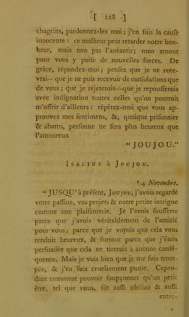 [ *48 ] chagrins, pardonnez-les moi; j’en fuis la caufe innocente : ce malheur peut retarder notre bon- heur, mais non pas l’aneantir; mon amour pour vous y puife de nouvelles forces. De grace, repondez-moi penfez que je ne rece- vrai- que je ne puis recevoir de confolations que de vous; que je rejeterois---que je repouflerois avec indignation toutes celles qu’on pourroit m’offrir d’ailleurs : repetez-moi que vous ap- prouvez mes fentimens, &, quoique prifonnier & abattu, pcrfonne ne fera plus heureux que l’amoureux JOUjOU. ISALINE a JoujOU. c 4 Novembre. tc JUSQU’ aprefent, Joujou, j’avois regarde votre paffion, vos projets & notre petite intrigue comme line plaifanterie. Je l’avois foufferte parce que j’avois veritablement de l’amitie pour vous; parce que je voyois que cela vous rendoit heureux, & furtout parce que j’etois perfuadee que cela ne tireroit a aucune conf£- quence. Mais je vois bien que je me fuis trom- pee, & j’en fuis cruellement punie. Cepen- dant comment pouvoir foup^onner qu’un petit etre, tel que vous, fut aufli obftinc & aufii entre- ' »•