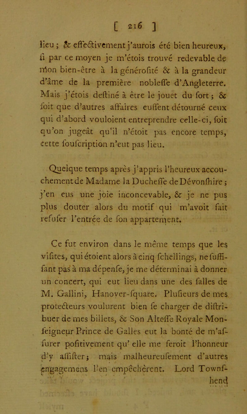 [ •>« ] lieu ; 3c effedtivement j’aurois ete bien heureux, ii par ce moyen je m’ctois trouve redevable de nton bien-etre a la generofite & a la grandeur d’ame de la premiere nobleffe d’Angleterre. Mais j’etois deftine a etre le jouet du fort ; & ioit que d’autres affaires eufient detourne ceux qui d’abord vouloient entreprendre celle-ci, foie qu’on jugeat qu’il n’etoit pas encore temps, cette ibuicription n’eut pas lieu. Quelque temps apres j’appris l’heureux accou- chement de Madame la Duchefie deDevonfhire ; j’en eus une joie inconcevable, & je ne pus plus douter alors du motif qui m’avoit fait refufer Pentree de fon appartement. Ce fut environ dans le meme temps que les vifites, quietoient alors a cinq fchellings, neluffi- lant pas a ma depenfe, je me determinai a donner un concert, qui eut lieu dans une des falles de M. Gallini, Hanover-fquare. Plufieurs de mes protedteurs voulurent bien fe charger de diftri- buer de mes biilets, & Son Altefle Royale Mon- ieignepr Prince de Gaffes eut la bonte de m’af- furer pofitivement qu’ elle me feroit Phonneur d’y affiffer j mais malheureufement d’autres pngagemens 1’en empccherent. Lord Townf- hend