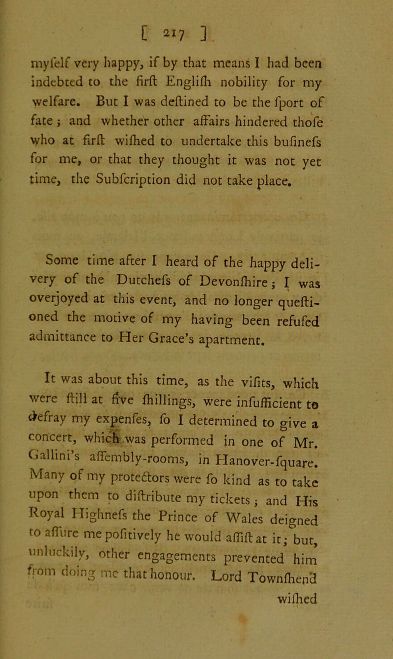 [ 2‘7 ] myielf very happy, if by that means I had been indebted to the firft Englifh nobility for my welfare. But I was deftined to be the fport of fate ; and whether other affairs hindered thofe who at firft wifhed to undertake this bufinefs for me, or that they thought it was not yet time, the Subfcription did not take place. Some time after I heard of the happy deli- very of the Dutchefs of Devonfhire; I was overjoyed at this event, and no longer quefti- oned the motive of my having been refufed admittance to Her Grace’s apartment. It was about this time, as the vifits, which were ftill at five {hillings, were inefficient to defray my expenfes, fo I determined to give a concert, which was performed in one of Mr. Gallini’s aflembly-rooms, in Hanover-fquare. Many of my prote&ors were fo kind as to take upon them to diftribute my tickets j and His Royal Highnefs the Prince of Wales deigned to a flu re mepofitively he would afliftat it; but, unluckily, other engagements prevented him from doing me that honour. Lord Townfhepd wifhed